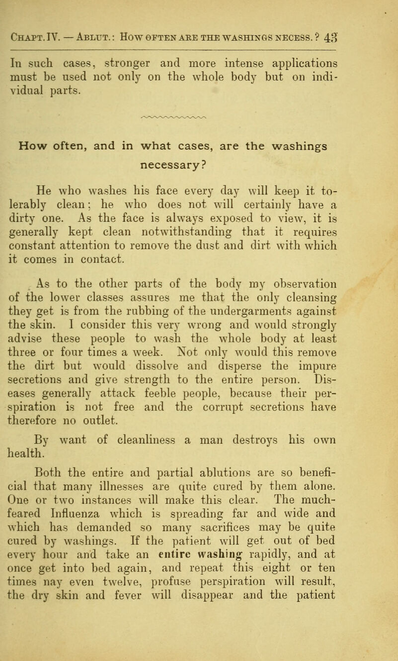In such cases, stronger and more intense applications must be used not only on the whole body but on indi- vidual parts. How often, and in what cases, are the washings necessary? He who washes his face every day will keep it to- lerably clean; he who does not will certainly have a dirty one. As the face is always exposed to view, it is generally kept clean notwithstanding that it requires constant attention to remove the dust and dirt with which it comes in contact. As to the other parts of the body my observation of the lower classes assures me that the only cleansing they get is from the rubbing of the undergarments against the skin. I consider this very wrong and would strongly advise these people to wash the whole body at least three or four times a week. Not only would this remove the dirt but would dissolve and disperse the impure secretions and give strength to the entire person. Dis- eases generally attack feeble people, because their per- spiration is not free and the corrupt secretions have therefore no outlet. By want of cleanliness a man destroys his own health. Both the entire and partial ablutions are so benefi- cial that many illnesses are quite cured by them alone. One or two instances will make this clear. The much- feared Influenza which is spreading far and wide and which has demanded so many sacrifices may be quite cured by washings. If the patient will get out of bed every hour and take an entire washing- rapidly, and at once get into bed again, and repeat this eight or ten times nay even twelve, profuse perspiration will result, the dry skin and fever will disappear and the patient