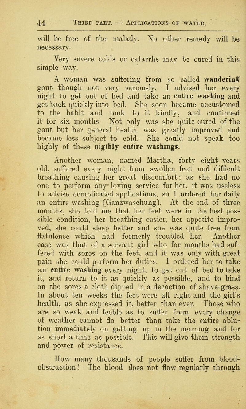 will be free of the malady. No other remedy will be necessary. Very severe colds or catarrhs may be cured in this simple way. A woman was suffering from so called wandering gout though not very seriously. I advised her every night to get out of bed and take an entire washing and get back quickly into bed. She soon became accustomed to the habit and took to it kindly, and continued it for six months. Not only was she quite cured of the gout but her general health was greatly improved and became less subject to cold. She could not speak too highly of these ninthly entire washings. Another woman, named Martha, forty eight years old, suffered every night from, swollen feet and difficult breathing causing her great discomfort; as she had no one to perform any loving service for her, it was useless to advise complicated applications, so I ordered her daily an entire washing (Ganzwaschung). At the end of three months, she told me that her feet were in the best pos- sible condition, her breathing easier, her appetite impro- ved, she could sleep better and she was quite free from flatulence which had formerly troubled her. Another case was that of a servant girl who for months had suf- fered with sores on the feet, and it was only with great pain she could perform her duties. I ordered her to take an entire washing every night, to get out of bed to take it, and return to it as quickly as possible, and to bind on the sores a cloth dipped in a decoction of shave-grass. In about ten weeks the feet were all right and the girl's health, as she expressed it, better than ever. Those who are so weak and feeble as to suffer from every change of weather cannot do better than take the entire ablu- tion immediately on getting up in the morning and for as short a time as possible. This will give them strength and power of resistance. How many thousands of people suffer from blood- obstruction ! The blood does not flow regularly through