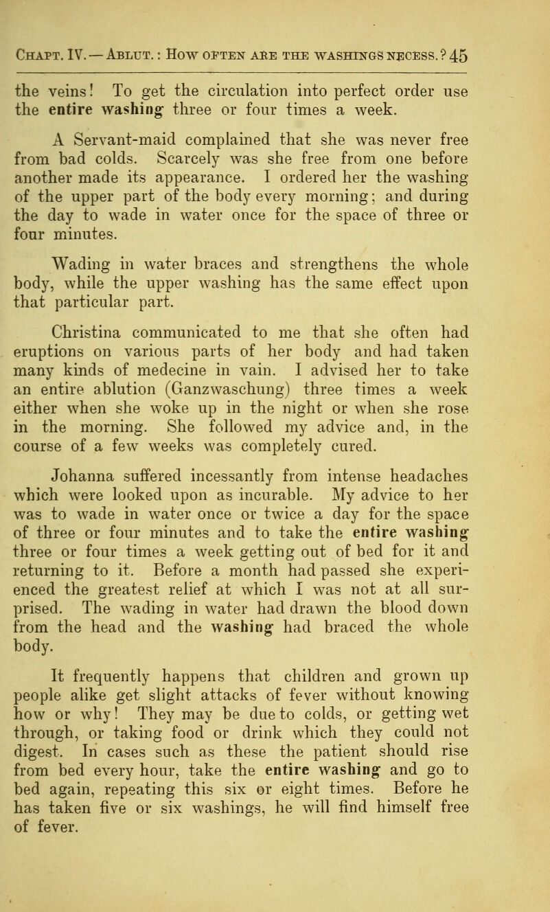 the veins! To get the circulation into perfect order use the entire washing three or four times a week. A Servant-maid complained that she was never free from bad colds. Scarcely was she free from one before another made its appearance. I ordered her the washing of the upper part of the body every morning; and during the day to wade in water once for the space of three or four minutes. Wading in water braces and strengthens the whole body, while the upper washing has the same effect upon that particular part. Christina communicated to me that she often had eruptions on various parts of her body and had taken many kinds of medecine in vain. I advised her to take an entire ablution (Ganzwaschung) three times a week either when she woke up in the night or when she rose in the morning. She followed my advice and, in the course of a few weeks was completely cured. Johanna suffered incessantly from intense headaches which were looked upon as incurable. My advice to her was to wade in water once or twice a day for the space of three or four minutes and to take the entire washing three or four times a week getting out of bed for it and returning to it. Before a month had passed she experi- enced the greatest relief at which I was not at all sur- prised. The wading in water had drawn the blood down from the head and the washing had braced the whole body. It frequently happens that children and grown up people alike get slight attacks of fever without knowing how or why! They may be due to colds, or getting wet through, or taking food or drink which they could not digest. In cases such as these the patient should rise from bed every hour, take the entire washing and go to bed again, repeating this six or eight times. Before he has taken five or six washings, he will find himself free of fever.