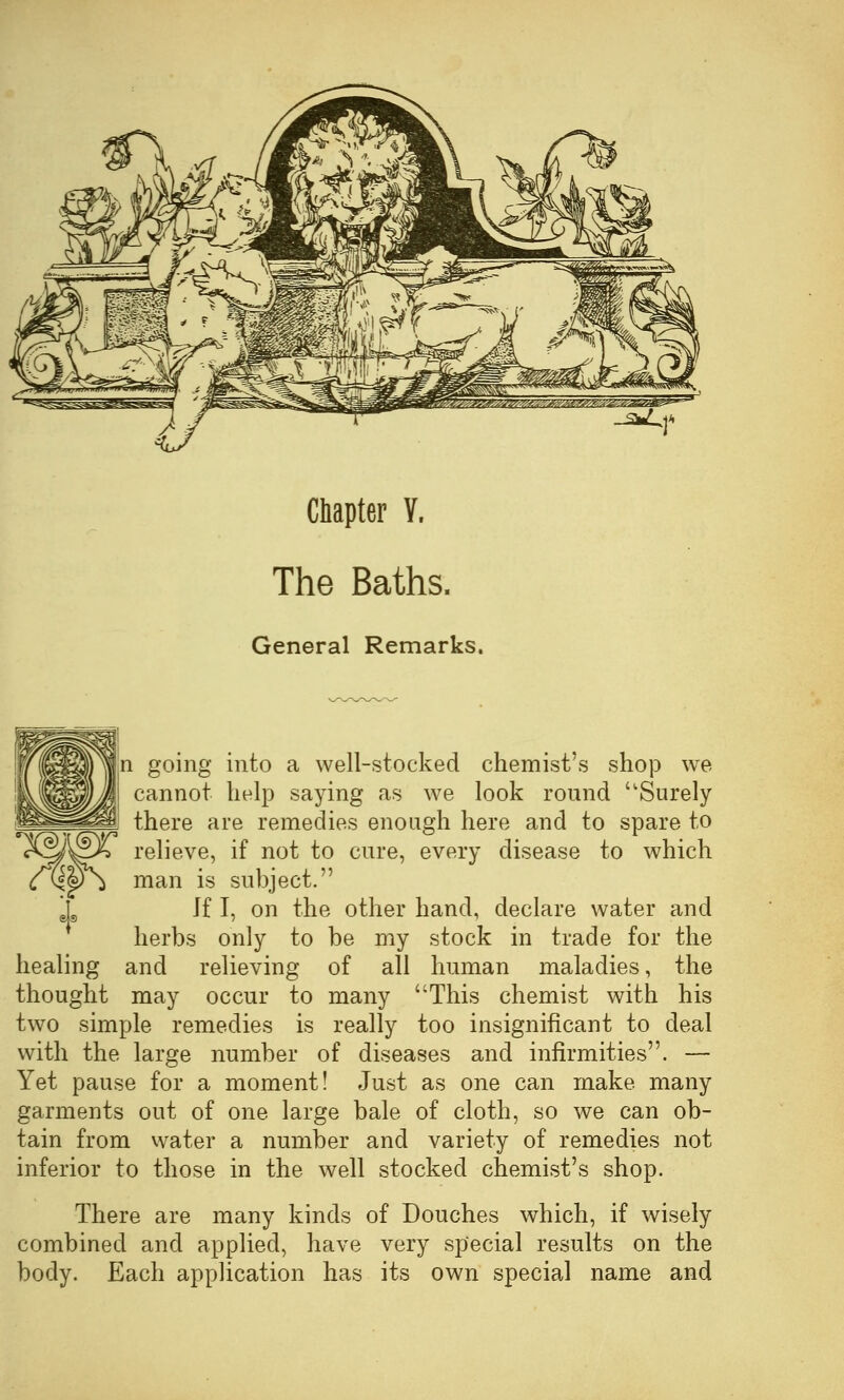Chapter V, The Baths. General Remarks, n going into a well-stocked chemist's shop we cannot help saying as we look round Surely there are remedies enough here and to spare to XS/S^X relieve, if not to cure, every disease to which (TQ.'P^ man is subject. If I, on the other hand, declare water and herbs only to be my stock in trade for the healing and relieving of all human maladies, the thought may occur to many This chemist with his tw^o simple remedies is really too insignificant to deal with the large number of diseases and infirmities. — Yet pause for a moment! Just as one can make many garments out of one large bale of cloth, so we can ob- tain from water a number and variety of remedies not inferior to those in the well stocked chemist's shop. There are many kinds of Douches which, if wisely combined and applied, have very special results on the body. Each application has its own special name and