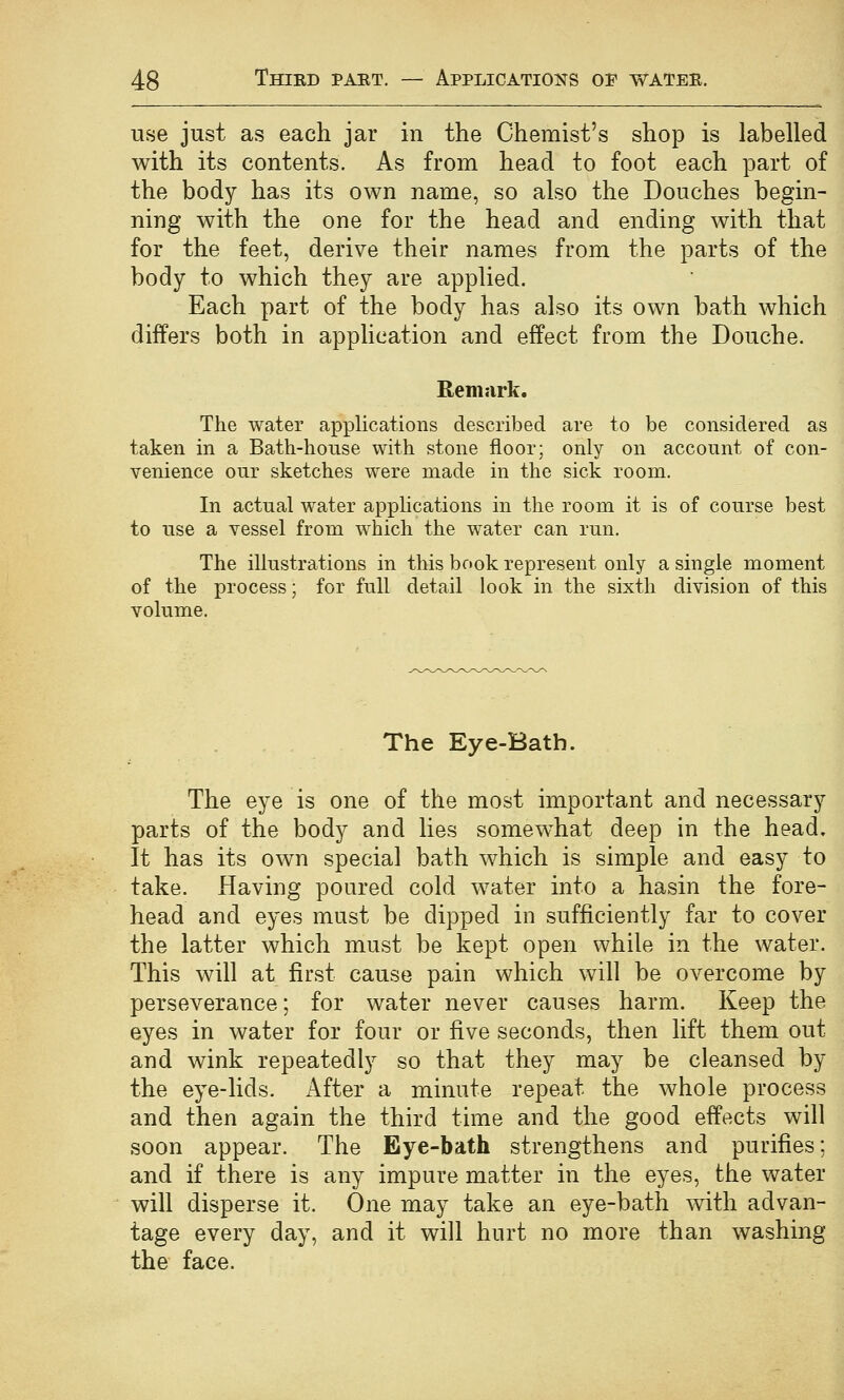 use just as each jar in the Chemist's shop is labelled with its contents. As from head to foot each part of the body has its own name, so also the Douches begin- ning with the one for the head and ending with that for the feet, derive their names from the parts of the body to which they are applied. Each part of the body has also its own bath which differs both in application and effect from the Douche. Remark. The water applications described are to be considered as taken in a Bath-house with stone floor; only on account of con- venience our sketches were made in the sick room. In actual water applications in the room it is of course best to use a vessel from which the water can run. The illustrations in this book represent only a single moment of the process; for full detail look in the sixth division of this volume. The Eye-Bath. The eye is one of the most important and necessary parts of the body and lies somewhat deep in the head. It has its own special bath which is simple and easy to take. Having poured cold water into a hasin the fore- head and eyes must be dipped in sufficiently far to cover the latter which must be kept open while in the water. This will at first cause pain which will be overcome by perseverance; for water never causes harm. Keep the eyes in water for four or five seconds, then lift them out and wink repeatedly so that they may be cleansed by the eye-lids, i^fter a minute repeat the whole process and then again the third time and the good effects will soon appear. The Eye-bath strengthens and purifies: and if there is any impure matter in the eyes, the water will disperse it. One may take an eye-bath with advan- tage every day, and it will hurt no more than washing the face.