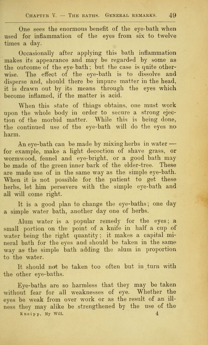 One sees the enormous benefit of the eye-bath when used for inflammation of the eyes from six to twelve times a clay. Occasionally after applying this bath inflammation makes its appearance and may be regarded by some as the outcome of the eye- bath; but the case is quite other- wise. The effect of the eye-bath is to dissolve and disperse and, should there be impure matter in the head, it is drawn out by its means through the eyes which become inflamed, if the matter is acid. When this state of things obtains, one must work upon the whole body in order to secure a strong ejec- tion of the morbid matter. While this is being done, the continued use of the eye-bath will do the eyes no harm. An eye-bath can be made by mixing herbs in water — for example, make a light decoction of shave grass, or wormwood, fennel and eye-bright, or a good bath may be made of the green inner bark of the elder-tree. These are made use of in the same way as the simple eye-bath. When it is not possible for the patient to get these herbs, let him persevere with the simple eye-bath and all will come right. It is a good plan to change the eye-baths; one day a simple water bath, another day one of herbs. Alum water is a popular remedy for the eyes; a small portion on the point of a knife in half a cup of water being the right quantity; it makes a capital mi- neral bath for the eyes and should be taken in the same way as the simple bath adding the alum in proportion to the w^ater. It should not be taken too often but in turn with the other eye-baths. Eye-baths are so harmless that they may be taken without fear for all weaknesses of eye. Whether the eyes be weak from over work or as the result of an ill- ness they may alike be strengthened by the use of the Kneipp, My Will. 4: