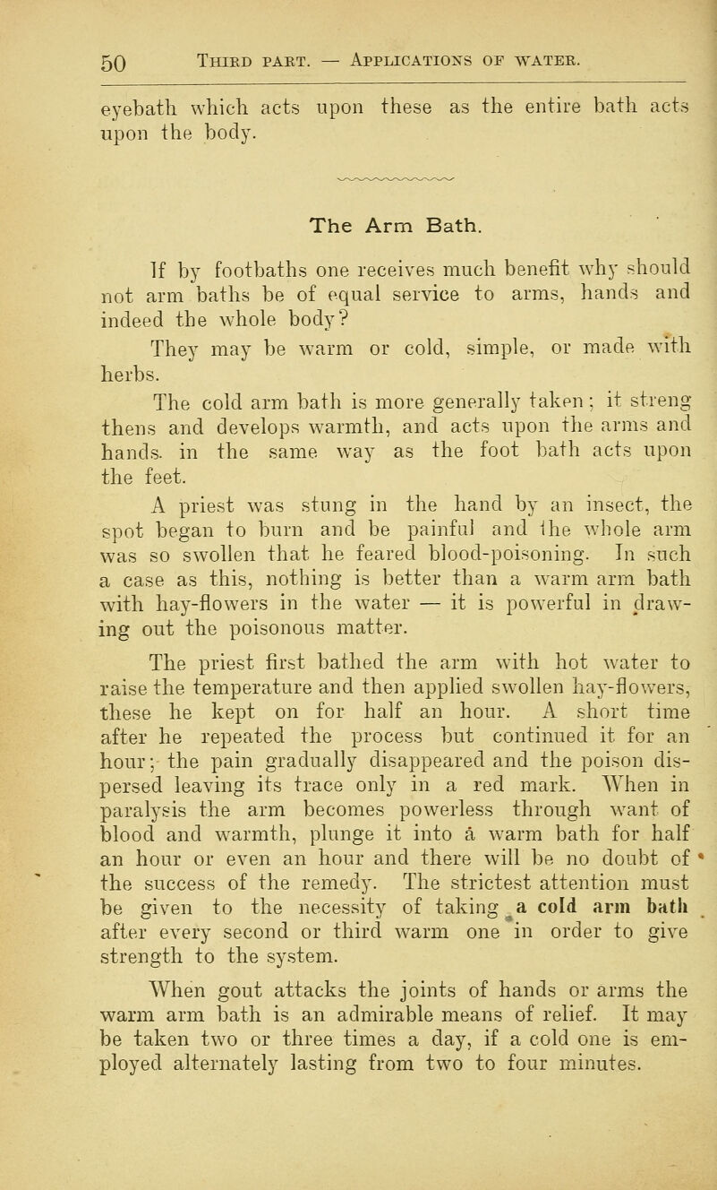 eyebath which acts upon these as the entire bath acts upon the body. The Arm Bath. If by footbaths one receives much benefit why should not arm baths be of equal service to arms, hands and indeed the whole body? They may be warm or cold, simple, or made with herbs. The cold arm bath is more generally taken; it streng- thens and develops warmth, and acts upon the arms and hands, in the same way as the foot bath acts upon the feet. A priest was stung in the hand by an insect, the spot began to burn and be painfii] and Ihe whole arm was so swollen that he feared blood-poisoning. In such a case as this, nothing is better than a w'arm arm bath with hay-flowers in the water — it is powerful in drawl- ing out the poisonous matter. The priest first bathed the arm with hot water to raise the temperature and then applied swollen hay-flow^ers, these he kept on for half an hour. A short time after he repeated the process but continued it for an hour; the pain gradually disappeared and the poison dis- persed leaving its trace only in a red mark. When in paralysis the arm becomes powerless through w^ant of blood and warmth, plunge it into a w^arm bath for half an hour or even an hour and there will be no doubt of • the success of the remedy. The strictest attention must be given to the necessity of taking^a cold arm bath after every second or third warm one in order to give strength to the system. When gout attacks the joints of hands or arms the warm arm bath is an admirable means of relief. It may be taken two or three times a day, if a cold one is em- ployed alternately lasting from two to four minutes.