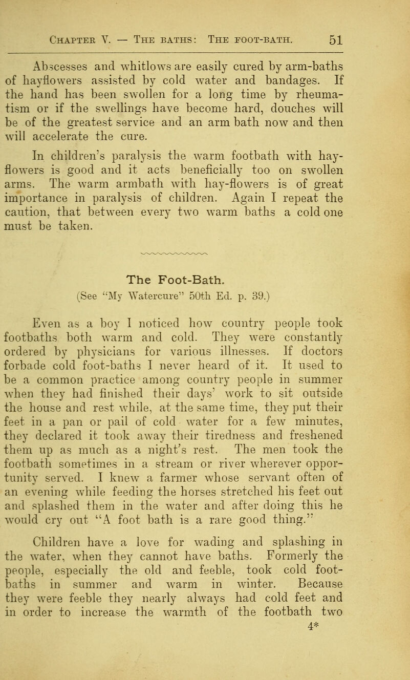 Abscesses and whitlows are easily cured by arm-baths of hayflowers assisted by cold water and bandages. If the hand has been swollen for a long time by rheuma- tism or if the swellings have become hard, douches will be of the greatest service and an arm bath now and then will accelerate the cure. In children's paralysis the w^arm footbath with hay- flowers is good and it acts beneficially too on swollen arms. The warm armbath with hay-flowers is of great importance in paralysis of children. Again I repeat the caution, that between every two warm baths a cold one must be taken. The Foot-Bath. (See My Watercure 50th Ed. p. 39.) Even as a boy I noticed how country people took footbaths both warm and cold. They were constantly ordered by physicians for various illnesses. If doctors forbade cold foot-baths I never heard of it. It used to be a common practice among country people in summer when they had finished their days' work to sit outside the house and rest while, at the same time, they put their feet in a pan or pail of cold water for a few minutes, they declared it took away their tiredness and freshened them up as much as a night's rest. The men took the footbath sometimes in a stream or river wherever oppor- tunity served. I knew a farmer whose servant often of an evening while feeding the horses stretched his feet out and splashed them in the water and after doing this he would cry out A foot bath is a rare good thing. Children have a love for wading and splashing in the water, when they cannot have baths. Formerly the people, especially the old and feeble, took cold foot- baths in summer and warm in winter. Because they were feeble they nearly always had cold feet and in order to increase the warmth of the footbath two 4*