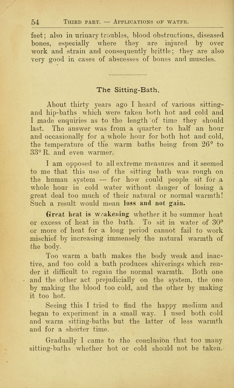 feet; also in urinary troubles, blood obstructions, diseased bones, especially where they are injured by over work and strain and consequently brittle; they are also very good in cases of abscesses of bones and muscles. The Sitting-Bath. About thirty years ago I heard of various sitting- and hip-baths which were taken both hot and cold and I made enquiries as to the length of time they should last. The answer was from a quarter to half an hour and occasionally for a whole hour for both hot and cold, the temperature of tKe warm baths being from 26^ to 38^ R. and even warmer. I am opposed to all extreme measures and it seemed to me that this use of the sitting bath was rough on the human system — for how could people sit for a whole hour in cold water without danger of losing a great deal too much of their natural or normal warmth! Such a result would mean loss and not g^aiii. Grreat heat is wi'akening whether it be summer heat or excess of heat in the bath. To sit in water of 30^ or more of heat for a long period cannot fail to work mischief by increasing immensely the natural warmth of the body. Too warm a bath makes the body weak and inac- tive, and too cold a bath produces shiverings which ren- der it difficult to regain the normal warmth. Both one and the other act prejudicially on the system, the one by making the blood too cold, and the other by making it too hot. Seeing this I tried to find the happy medium and began to experiment in a small way. 1 used both cold and warm sitting-baths but the latter of less w^armth and for a shorter time. Gradually I came to the conclusion that too many sitting-baths whether hot or cold should not be taken.-