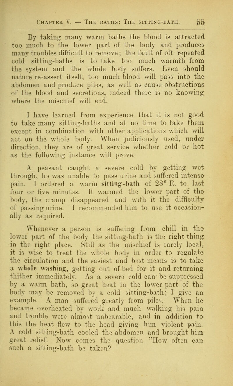By taking many warm baths the blood is attracted too much to the lower part of the body and produces many troubles difficult to remove; the fault of oft repeated cold sitting-baths is to take too much warmth from the system and the whole body suffers. Even should nature re-assert itself, too much blood will pass into the abdomen and prodjice piles, as well as cause obstructions of the blood and secretions, indeed there is no knowing where the mischief will end. I have learned from experience that it is not good to take many sitting-baths and at no time to take them except in combination with other applications which will act on the whole body. When judiciously used, under direction, they are of great service whether cold or hot as the following instance will prove. A peasant caught a severe cold by getting wet through, h'^- was unable to pass urine and suffered intense pain. I ord3red a warm sittiu^-bath of 28^ R. to last four or five minutas. It warmed the lower part of the body, the cramp disappeared and with it the difficulty of passing urine. I recommended him to use it occasion- ally as required. Whenever a person is suffering from chill in the lower part of the body the sitting-bath is the right thing in the right place. Still as the mischief is rarely local, it is wise to treat the whole body in order to regulate the circulation and the easiest and best means is to take a whole washiiif;:, getting out of bed for it and returning thither immediately. As a severe cold can be suppressed by a warm bath, so great heat in the lower part of the body may be removed by a cold sitting-bath; I give an example. A man suffered greatly from piles. When he became overheated by work and much walking his pain and trouble were almost unbearable, and in addition to- this the heat flew to the head giving him violent pain. A cold sitting-bath cooled the abdomen and brought him great relief. Now comes the question ''How often can such a sitting-bath be taken?