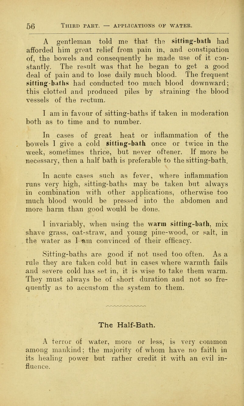 A gentleman told me that the sitting-bath had afforded him great relief from pain in, and constipation of, the bowels and consequently he made use of it con- stantly. The result was that he began to get a good deal of pain and to lose daily much blood. The frequent sitting-baths had conducted too much blood downward; this clotted and produced piles by straining the blood vessels of the rectum. I am in favour of sitting-baths if taken in moderation both as to time and to number. In cases of great heat or inflammation of the bowels I give a cold sitting-bath once or twice in the week, sometimes thrice, but never oftener. If more be necessary, then a half bath is preferable to the sitting-bath. In acute cases such as fever, where inflammation runs very high, sitting-baths may be taken but always in combination with other applications, otherwise too much blood would be pressed into the abdomen and more harm than good would be done. I invariably, when using the warm sitting-bath, mix shave grass, oat-straw^, and young pine-wood, or salt, in the water as Ifim convinced of their efficacy. Sitting-baths are good if not used too often. As a rule they are taken cold but in cases where warmth fails and severe cold has set in, it is wise to take them warm. They must always be of short duration and not so fre- quently as to accustom the system to them. The Half-Bath. A terror of water, more or less, is very common among mankind; the majority of whom have no faith in its healing power but rather credit it with an evil in- fluence.