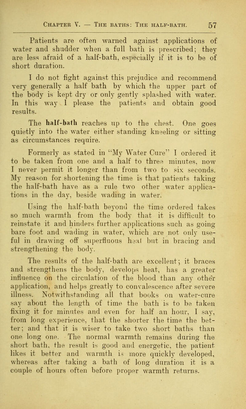 Patients are often warned against applications of water and shudder when a full bath is prescribed; they are less afraid of a half-bath, especially if it is to be of short duration. I do not fight against this prejudice and recommend very generally a half bath by which the upper part of the body is kept dry or only gently splashed with water. In this way I please the patients and obtain good results. The half-bath reaches up to the chest. One goes quietly into the water either standing kneeling or sitting as circumstances require. Formerly as stated in My Water Cure I ordered it to be taken from one and a half to three minutes, now I never permit it longer than from two to six seconds. My reason for shortening the time is that patients taking the half-bath have as a rule two other water applica- tions in the day, beside wading in water. Using the half-bath beyond the time ordered takes so much warmth from the body that it is difficult to reinstate it and hinders further applications such as going- bare foot and wading in water, which are not only use- ful in drawing off superfluous heat ])ut in bracing and strengthening the body. The results of the half-bath are excellent; it braces and strengthens the body, develops heat, has a greater influence on the circulation of the blood than any othe'r application, and helps greatly to convalescence after severe illness. Notwithstanding all that books on water-cure say about the length of time the bath is to be taken fixing it for minutes and even for half an hour, I say, from long experience, that the shorter the time the bet- ter; and that it is wiser to take two short baths than one long one. The normal warmth remains during the short bath, the result is good and energetic, the patient likes it better and warmth is more quickly developed, whereas after taking a bath of long duration it is a couple of hours often before proper warmth returns.