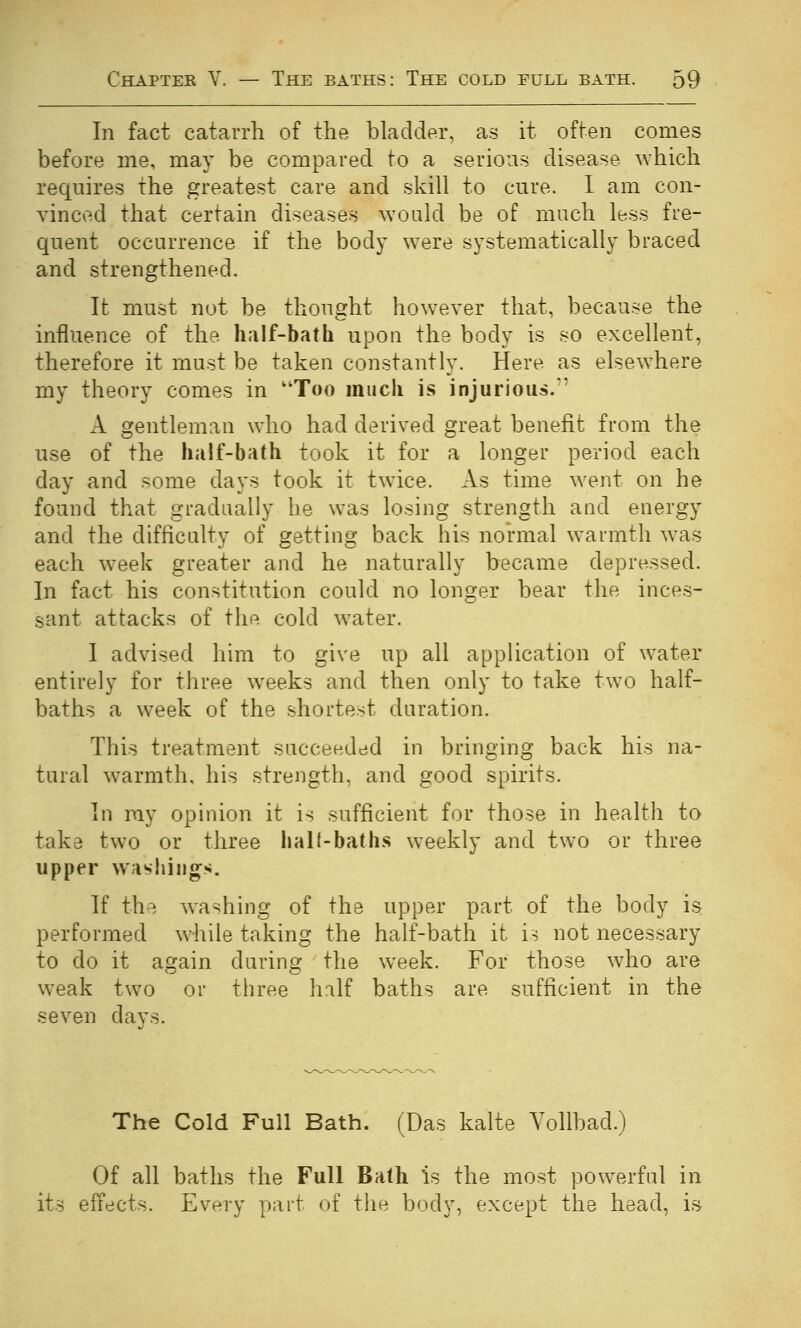 In fact catarrh of the bladder, as it often comes before me, may be compared to a serious disease which requires the greatest care and skill to cure. I am con- vinced that certain diseases would be of much less fre- quent occurrence if the body w^ere systematically braced and strengthened. It must not be thought however that, because the influence of the half-bath upon the body is so excellent, therefore it must be taken constantly. Here as elsewhere my theory comes in Too much is injurious.' A gentleman who had derived great benefit from the use of the half-bath took it for a longer period each day and some days took it twice. As time went on he found that gradually he was losing strength and energy and the difficulty of getting back his normal warmth was each week greater and he naturally became depressed. In fact his constitution could no longer bear the inces- sant attacks of the cold water. I advised him to give up all application of water entirely for three weeks and then only to take two half- baths a week of the shortest duration. This treatment succeeded in bringing back his na- tural warmth, his strength, and good spirits. In my opinion it is sufficient for those in health to take two or three lialt-baths weekly and two or three upper washings. If the washing of the upper part of the body is performed while taking the half-bath it is not necessary to do it again during the week. For those who are weak two or three hnlf baths are sufficient in the seven days. The Cold Full Bath. (Das kalte A^ollbad.) Of all baths the Full Bath is the most pow^erful in its eifects. Every part of the body, except the head, is