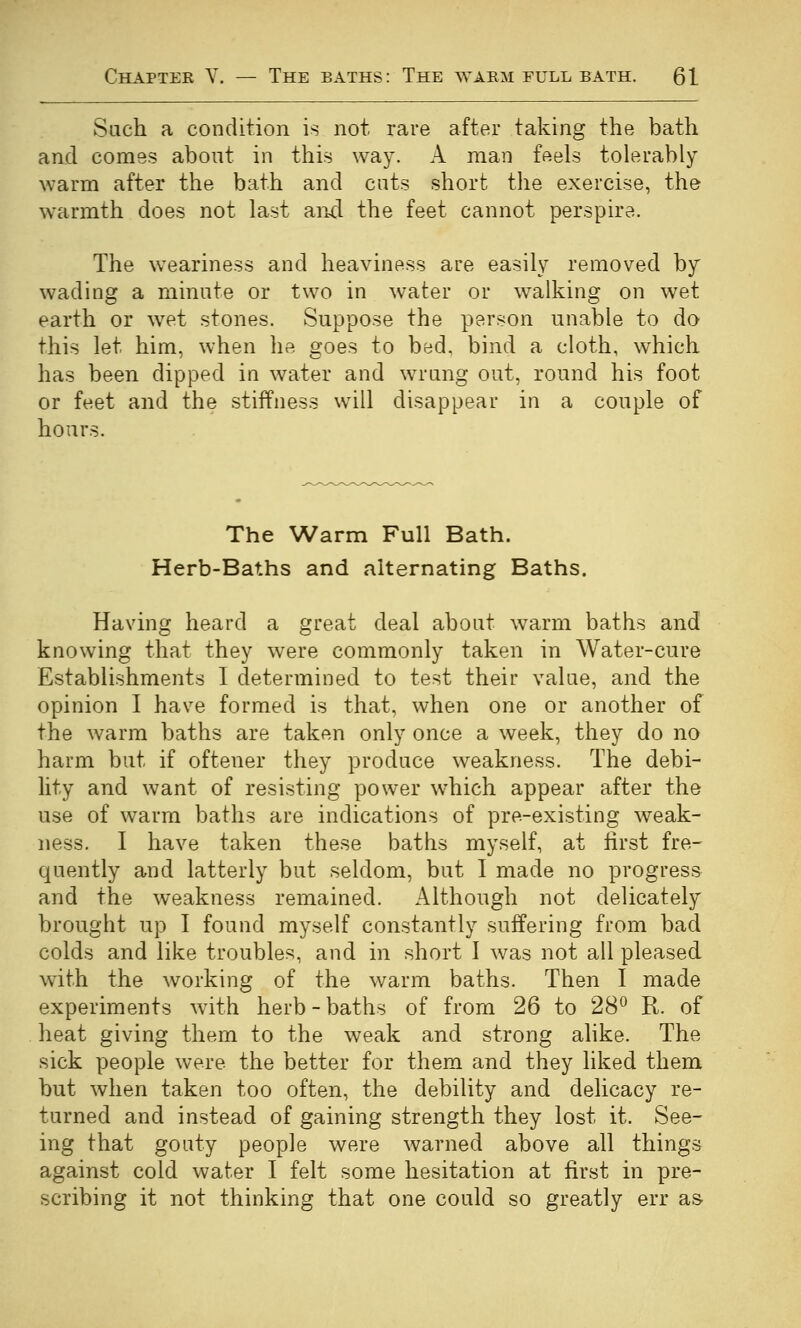 Such a condition is not rare after taking the bath and comes about in this way. A man feels tolerably warm after the bath and cats short the exercise, the warmth does not last ami the feet cannot perspire. The weariness and heaviness are easily removed by wading a minute or two in water or walking on wet earth or wet stones. Suppose the person unable to do this let him, when he goes to bed, bind a cloth, which has been dipped in water and wrung out, round his foot or feet and the stiffness w^ill disappear in a couple of hours. The Warm Full Bath. Herb-Baths and alternating Baths. Having heard a great deal about warm baths and knowing that they were commonly taken in Water-cure Establishments I determined to test their value, and the opinion I have formed is that, when one or another of the warm baths are taken only once a week, they do no harm but if oftener they produce weakness. The debi- lity and want of resisting power which appear after the use of warm baths are indications of pre-existing weak- ness. I have taken these baths myself, at first fre- quently and latterly but seldom, but I made no progress and the weakness remained. Although not delicately brought up I found myself constantly suffering from bad colds and like troubles, and in short I was not all pleased with the working of the warm baths. Then I made experiments with herb - baths of from 26 to 28^ R. of heat giving them to the weak and strong alike. The sick people were the better for them and they liked them but when taken too often, the debility and delicacy re- turned and instead of gaining strength they lost it. See- ing that goaty people were warned above all things against cold water I felt some hesitation at first in pre- scribing it not thinking that one could so greatly err as
