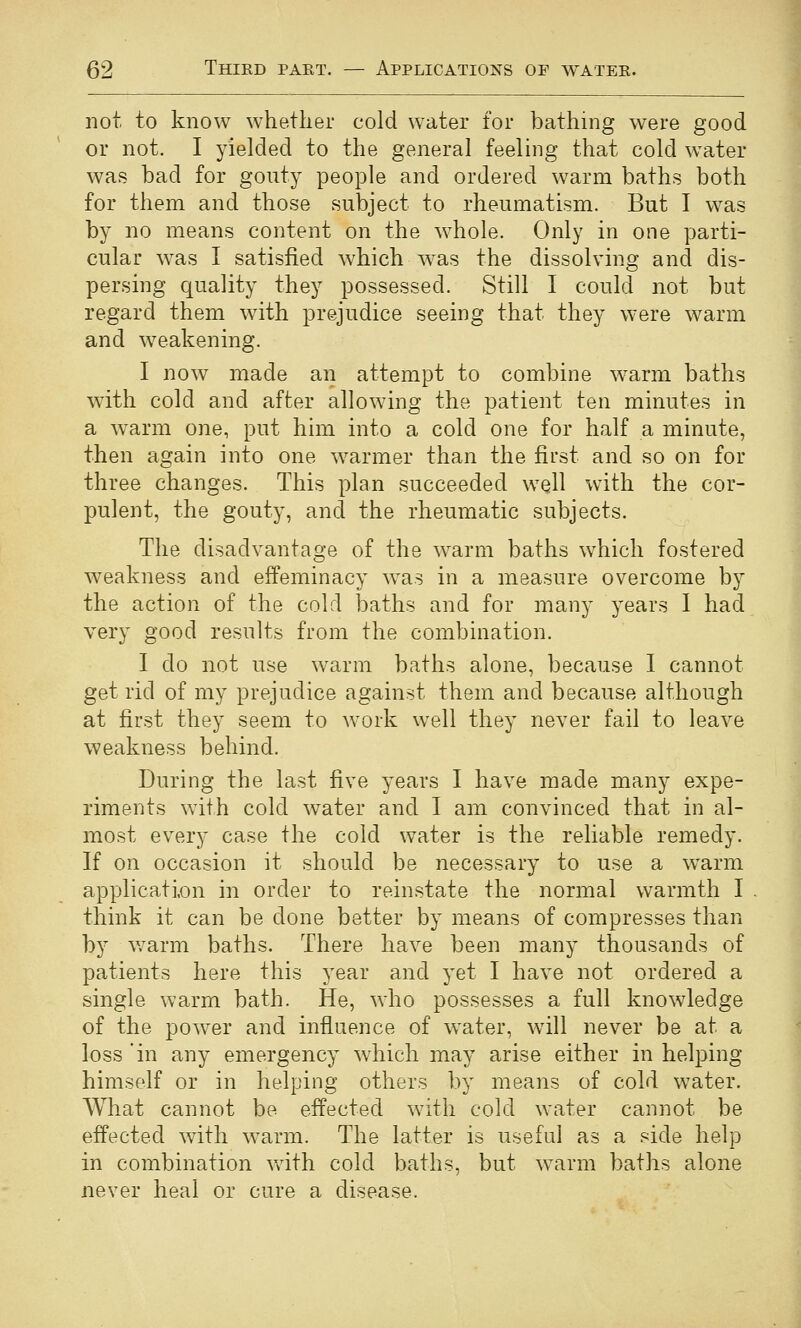 not to know whether cold water for bathing were good or not, I yielded to the general feeling that cold water was bad for gouty people and ordered warm baths both for them and those subject to rheumatism. But I was by no means content on the whole. Only in one parti- cular was I satisfied which was the dissolving and dis- persing quality they possessed. Still I could not but regard them with ]3rejudice seeing that they were warm and weakening. I now made an attempt to combine warm baths with cold and after allowing the patient ten minutes in a warm one, put him into a cold one for half a minute, then again into one warmer than the first and so on for three changes. This plan succeeded well with the cor- pulent, the gouty, and the rheumatic subjects. The disadvantage of the warm baths which fostered weakness and effeminacy w^as in a measure overcome by the action of the cold baths and for many years I had very good results from the combination. I do not use warm baths alone, because I cannot get rid of my prejudice against them and because although at first they seem to work well they never fail to leave weakness behind. During the last five years I have made many expe- riments with cold water and I am convinced that in al- most every case the cold water is the reliable remedy. If on occasion it should be necessary to use a w^arm application in order to reinstate the normal warmth I think it can be done better by means of compresses than by warm baths. There have been many thousands of patients here this year and yet I have not ordered a single warm bath. He, who possesses a full knowledge of the power and influence of water, wdll never be at a loss in any emergency which may arise either in helping himself or in helping others by means of cold w^ater. What cannot be effected with cold water cannot be effected with warm. The latter is useful as a side help in combination with cold baths, but warm baths alone never heal or cure a disease.