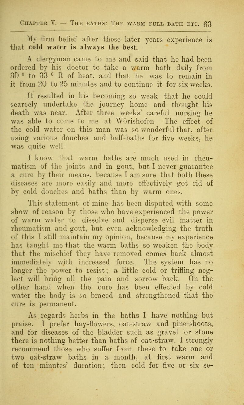 My firm belief after these later years experience is that cold water is Jilways the best. A clergyman came to me and said that he had been ordered by his doctor to take a warm bath daily from 30 ^ to 33 ^ K of heat, and that he was to remain in it from 20 to 25 minutes and to continue it for six weeks. It resulted in his becoming so weak that he could scarcely undertake the journey home and thought his death was near, x^fter three weeks' careful nursing he w^as able to come to me at Worishofen. The effect of the cold water on this man was so wonderful that, after using various douches and half-baths for five weeks, he was quite well. I know that warm baths are much used in rheu- matism of the joints and in gout, but I never guarantee a cure by their means, because I am sure that both these diseases are more easily and more effectively got rid of by cold douches and baths than by warm ones. This statement of mine has been disputed with some show of reason by those who have experienced the power of warm water to dissolve and disperse evil matter in rheumatism and gout, but even acknowledging the truth of this 1 still maintain my opinion, because my experience has taught me that the warm baths so weaken the body that the mischief they have removed comes back almost immediately with increased force. The system has no longer the power to resist; a little cold or trifling neg- lect will bring all the pain and sorrow back. On the other hand when the cure has been effected by cold w^ater the body is so braced and strengthened that the' cure is permanent. As regards herbs in the baths I have nothing but praise. I prefer hay-flowers, oat-straw and pine-shoots, and for diseases of the bladder such as gravel or stone there is nothing better than baths of oat-straw. I strongly recommend those who suffer from these to take one or two oat-straw baths in a month, at first warm and of ten minutes' duration; then cold for five or six se-