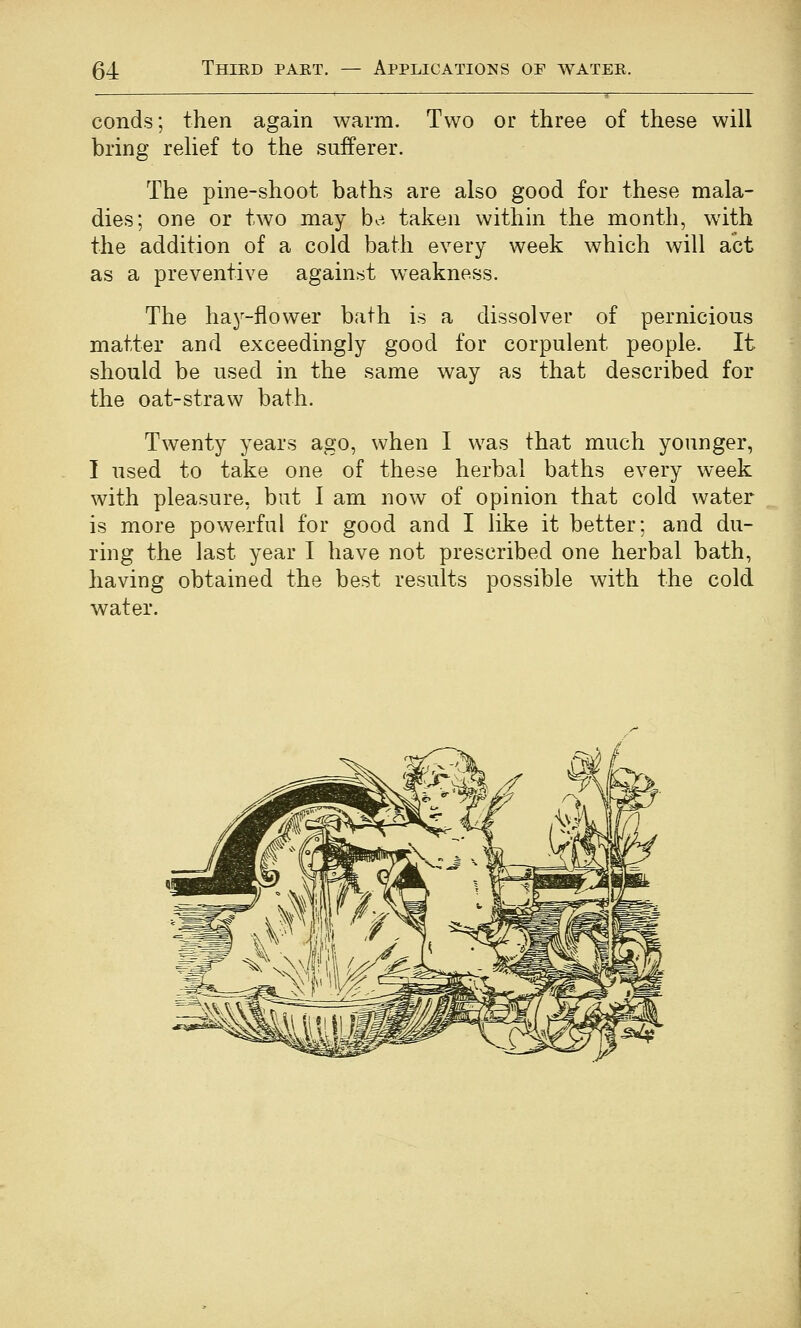 conds; then again warm. Two or three of these will bring relief to the sufferer. The pine-shoot baths are also good for these mala- dies; one or two may ba taken within the month, with the addition of a cold bath every week which will act as a preventive against weakness. The hay-flower bath is a dissolver of pernicious matter and exceedingly good for corpulent people. It should be used in the same way as that described for the oat-straw bath. Twenty years ago, when I was that much younger, I used to take one of these herbal baths every week with pleasure, but I am now of opinion that cold water is more powerful for good and I like it better: and du- ring the last year I have not prescribed one herbal bath, having obtained the best results possible with the cold water.