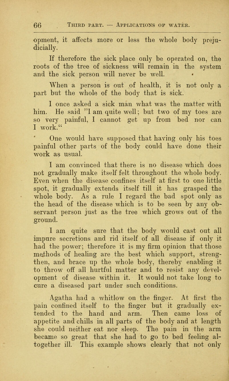 opment, it affects more or less the whole body preju- dicially. If therefore the sick place only be operated on, the roots of the tree of sickness will remain in the system and the sick person will never be well. When a person is out of health, it is not only a part but the whole of the body that is sick. I once asked a sick man what was the matter with him. He said I am quite well; but two of my toes are so very painful, I cannot get up from bed nor can I work. One would have supposed that having only his toes painful other parts of the body could have done their work as usual. I am convinced that there is no disease which does not gradually make itself felt throughout the whole body. Even when the disease confines itself at first to one little spot, it gradually extends itself till it has grasped the whole body. As a rule I regard the bad spot only as the head of the disease which is to be seen by any ob- servant person just as the tree which grows out of the ground. I am quite sure that the body would cast out all impure secretions and rid itself of all disease if only it had the power; therefore it is my firm opinion that those mathods of heahng are the best which support, streng- then, and brace up the whole body, thereby enabling it to throw off all hurtful matter and to resist any devel- opment of disease within it. It would not take long to cure a diseased part under such conditions. Agatha had a whitlow on the finger. At first the pain confined itself to the finger but it gradually ex- tended to the hand and arm. Then came loss of appetite and chills in all parts of the body and at length she could neither eat nor sleep. The pain in the arm became so great that she had to go to bed feeling al- together ill. This example shows clearly that not only