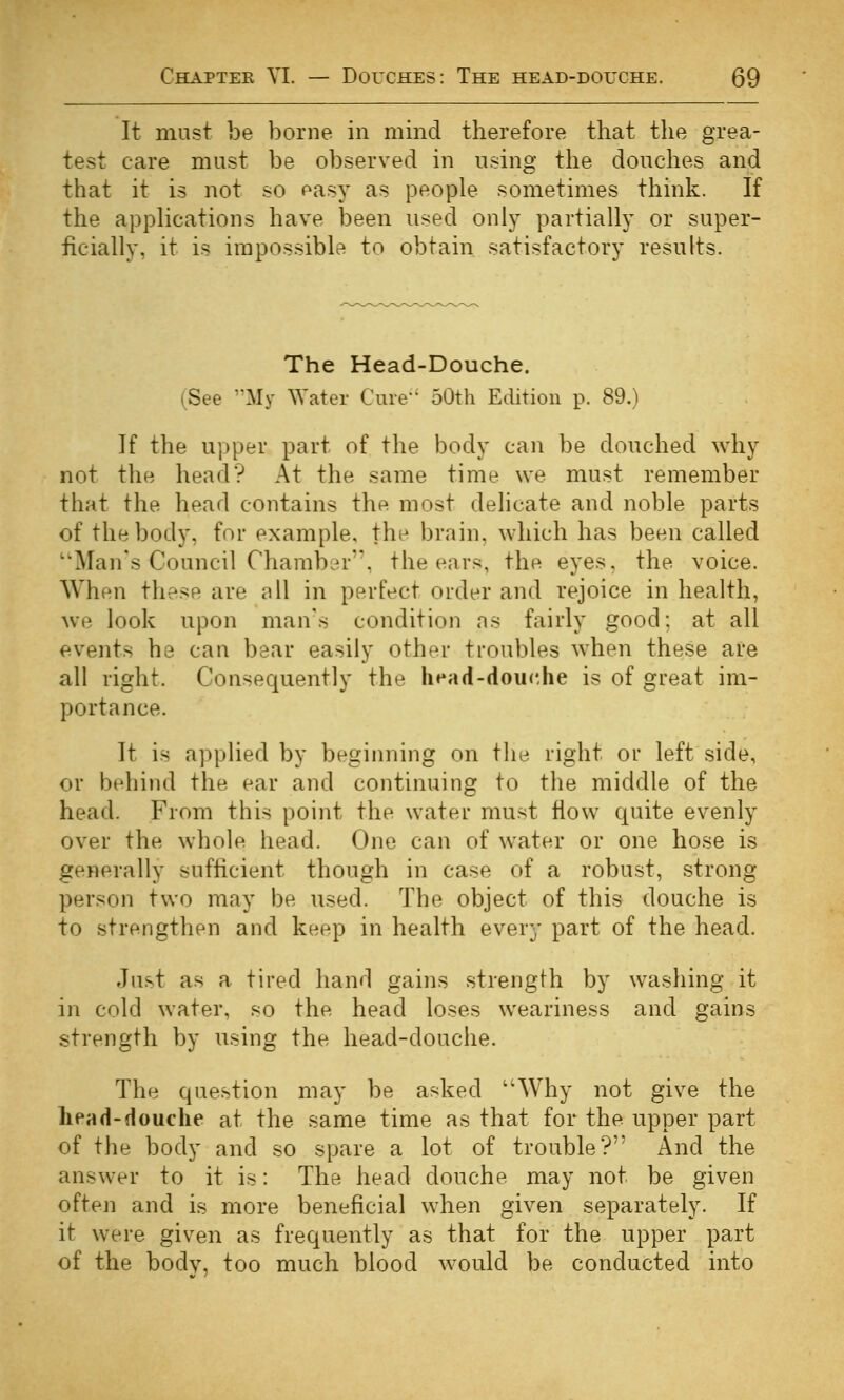 It must be borne in mind therefore that the grea- test care must be observed in using the douches and that it is not so easy as people sometimes think. If the appHcations have been used only partially or super- ficially, it is impossible to obtain satisfactory results. The Head-Douche. (See '^My ^Yater Cure 50th Edition p. 89.) If the upper part of the body can be douched why not the head? At the same time we must remember that the head contains the most delicate and noble parts of the body, for example, the brain, which has been called ''Man's Council ChambLn'. the ears, the eyes, the voice. When these are nil in perfect order and rejoice in health, we look upon man's condition as fairly good; at all events he can bear easily other troubles when these are all right. Consequently the head-dou<',he is of great im- portance. It is applied by beginning on the right or left side, or behind the ear and continuing to the middle of the head. From this point the water must flow quite evenly over the whole head. One can of water or one hose is generally sufficient though in case of a robust, strong person two may be used. The object of this douche is to strengthen and keep in health every part of the head. Just as a tired hand gains strength by washing it in cold water, so the head loses weariness and gains strength by using the head-douche. The question may be asked Why not give the lipad-douche at the same time as that for the upper part of the body and so spare a lot of trouble? And the answer to it is: The head douche may not be given often and is more beneficial when given separately. If it were given as frequently as that for the upper part of the bodv, too much blood would be conducted into