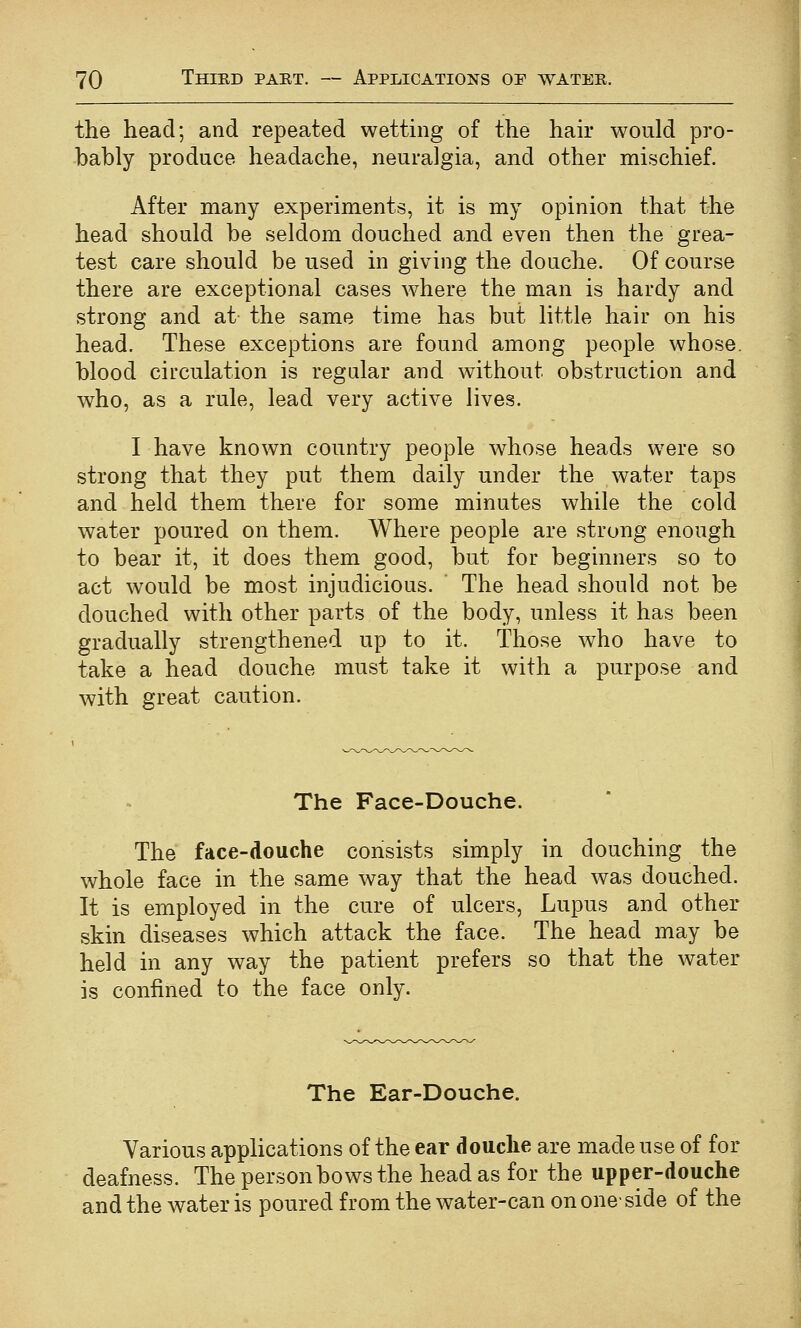 the head; and repeated wetting of the hair would pro- bably produce headache, neuralgia, and other mischief. After many experiments, it is my opinion that the head should be seldom douched and even then the grea- test care should be used in giving the douche. Of course there are exceptional cases where the man is hardy and strong and at the same time has but little hair on his head. These exceptions are found among people whose, blood circulation is regular and without obstruction and who, as a rule, lead very active lives. I have known country people whose heads were so strong that they put them daily under the water taps and held them there for some minutes while the cold water poured on them. Where people are strong enough to bear it, it does them good, but for beginners so to act would be most injudicious. The head should not be douched with other parts of the body, unless it has been gradually strengthened up to it. Those who have to take a head douche must take it with a purpose and with great caution. The Face-Douche. The face-douche consists simply in douching the whole face in the same way that the head was douched. It is employed in the cure of ulcers, Lupus and other skin diseases which attack the face. The head may be held in any way the patient prefers so that the water is confined to the face only. The Ear-Douche. Various applications of the ear douche are made use of for deafness. The person bows the head as for the upper-douche and the water is poured from the water-can on one-side of the