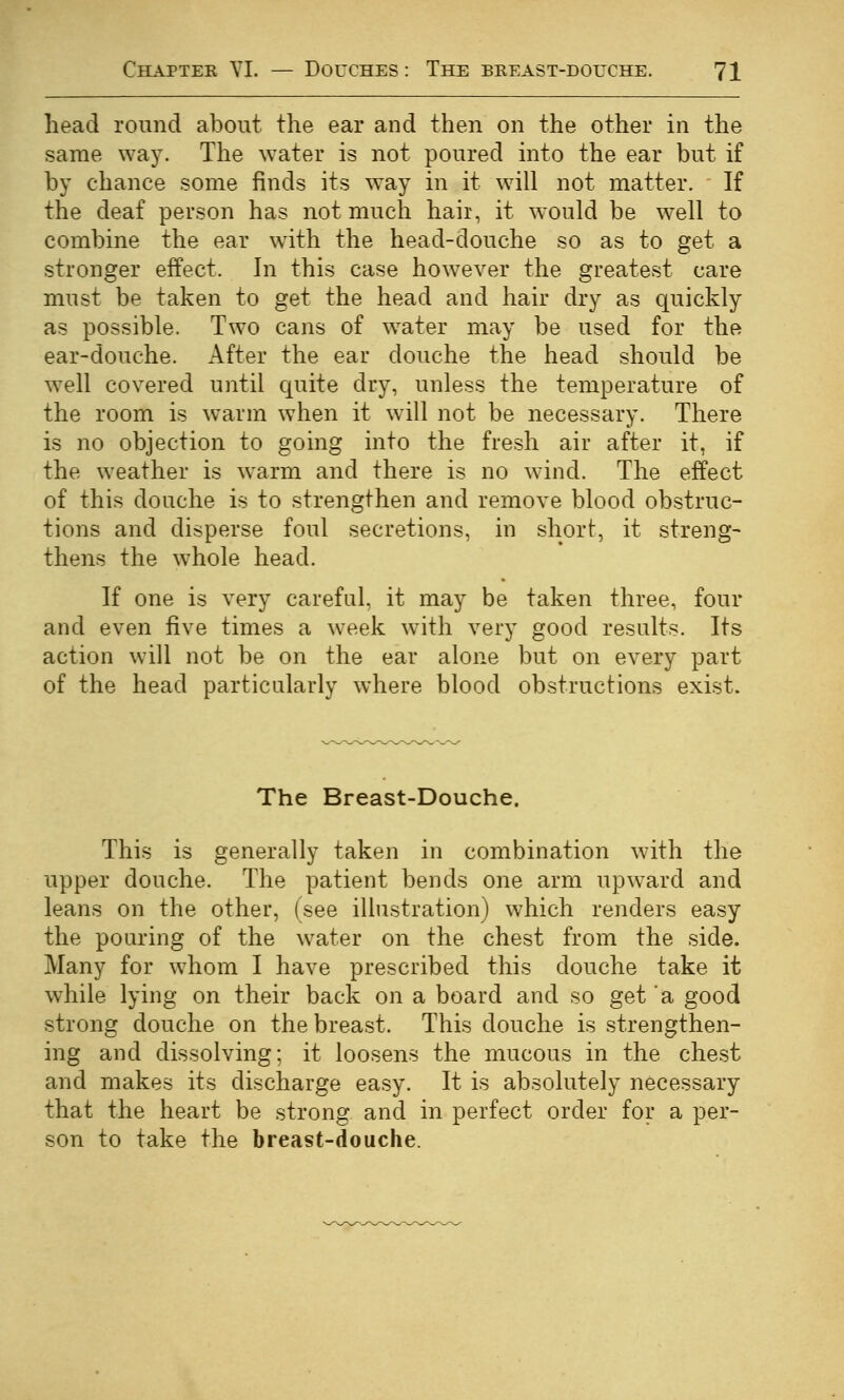 head round about the ear and then on the other in the same way. The water is not poured into the ear but if by chance some finds its way in it will not matter. If the deaf person has not much hair, it would be well to combine the ear with the head-douche so as to get a stronger effect. In this case however the greatest care must be taken to get the head and hair dry as quickly as possible. Two cans of w^ater may be used for the ear-douche. After the ear douche the head should be w^ell covered until cjuite dry, unless the temperature of the room is warm when it will not be necessary. There is no objection to going into the fresh air after it, if the weather is warm and there is no wind. The effect of this douche is to strengthen and remove blood obstruc- tions and disperse foul secretions, in short, it streng- thens the whole head. If one is very careful, it may be taken three, four and even five times a week with very good results. Its action will not be on the ear alone but on every part of the head particularly where blood obstructions exist. The Breast-Douche. This is generally taken in combination with the upper douche. The patient bends one arm upward and leans on the other, (see illustration) which renders easy the pouring of the water on the chest from the side. Many for whom I have prescribed this douche take it while lying on their back on a board and so get a good strong douche on the breast. This douche is strengthen- ing and dissolving; it loosens the mucous in the chest and makes its discharge easy. It is absolutely necessary that the heart be strong and in perfect order for a per- son to take the breast-douche.