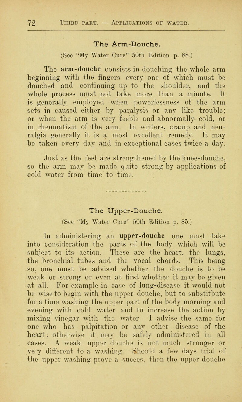 The Arm-Douche. (See My Water Cure 50th Edition p. 88.) The arm-douche consists in douching the whole arm beginning with the fingers every one of which must be douched and continuing up to the shoulder, and the whole process must not take more than a minute. It is generally employed when powerlessness of the arm sets in caused either by paralysis or any like trouble; or when the arm is very feeble and abnormally cold, or in rheumatism of the arm. In writers, cramp and neu- ralgia generally it is a most excellent remedy. It may be taken every day and in exceptional cases twice a day. Just as the feet are strengthened by the knee-douche, so the arm may be made quite strong by applications of cold water from time to time. The Upper-Douche. (See '-My Water Cure 50tli Edition p. 85.) In administering an upper-douche one must take into consideration the parts of the body which will be subject to its action. These are the heart, the lungs, the bronchial tubes and the vocal chords. This being so, one must be advised whether the douche is to be weak or strong or even at first whether it may be given at all. For example in case of lung-disease it would not be wise to begin with the upper douche, but to substitbute for a time washing the upper part of the body morning and evening with cold water and to increase the action by mixing vinegar with the water. I advise the same for one who has palpitation or any other disease of the heart; otherwise it may be safely administered in all cases. A weak upp'^r douche is not much stronger or very different to a washing. Should a few days trial of the upper washing prove a succes, then the upper douche