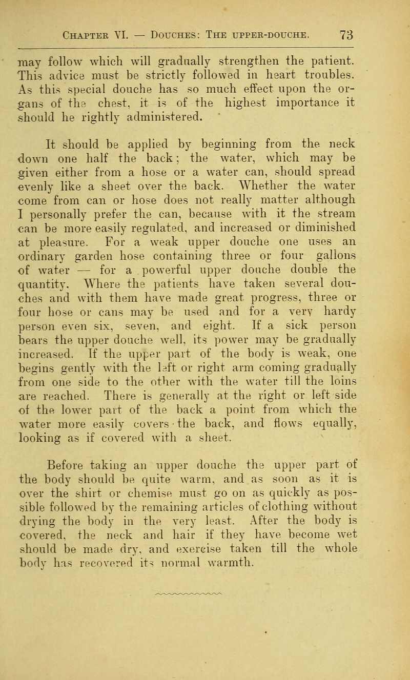 may follow which will gradually strengthen the patient. This advice must be strictly followed in heart troubles. As this special douche has so much effect upon the or- gans of the chest, it is of the highest importance it should he rightly administered. It should be applied by beginning from the neck down one half the back; the water, which may be given either from a hose or a water can, should spread evenly like a sheet over the back. Whether the water come from can or hose does not really matter although I personally prefer the can, because with it the stream can be more easily regulated, and increased or diminished at pleasure. For a weak upper douche one uses an ordinary garden hose containing three or four gallons of water — for a powerful upper douche double the quantity. Where the patients have taken several dou- ches and with them have made great progress, three or four hose or cans may be used and for a very hardy person even six, seven, and eight. If a sick person bears the upper douche well, its power may be gradually increased. If the upper part of the body is weak, one begins gently with the 1A or right arm coming gradually from one side to the other with the water till the loins are reached. There is generally at the right or left side of the lower part of the back a point from which the water more easily covers • the back, and flows equally, looking as if covered with a sheet. Before taking an upper douche the upper part of the body should be quite warm, and as soon as it is over the shirt or chemise must go on as quickly as pos- sible followed by the remaining articles of clothing without drying the body in the very least. x\fter the body is covered, the neck and hair if they have become wet should be made dry, and exercise taken till the whole body has recovered its normal warmth.
