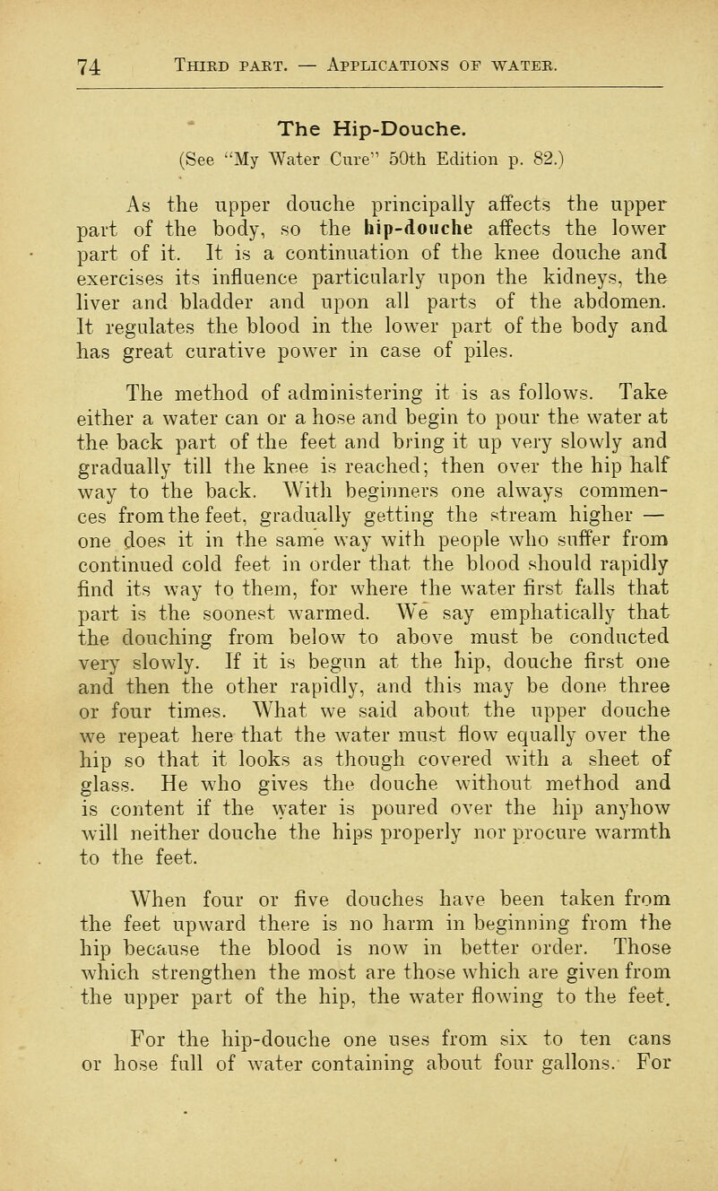 The Hip-Douche. (See My Water Cure'' 50th Edition p. 82.) As the upper douche principally affects the upper part of the body, so the hip-douche aifects the lower part of it. It is a continuation of the knee douche and exercises its influence particularly upon the kidneys, the liver and bladder and upon all parts of the abdomen. It regulates the blood in the lower part of the body and has great curative power in case of piles. The method of administering it is as follows. Take either a water can or a hose and begin to pour the water at the back part of the feet and bring it up very slowly and gradually till the knee is reached; then over the hip Iialf way to the back. With beginners one always commen- ces from the feet, gradually getting the stream higher — one ^oes it in the same way with people who suffer from continued cold feet in order that the blood should rapidly find its way to them, for where the water first falls that part is the soonest warmed. We say emphatically that the douching from below to above must be conducted very slowly. If it is begun at the hip, douche first one and then the other rapidly, and this may be done three or four times. What we said about the upper douche we repeat here that the water must flow equally over the hip so that it looks as though covered with a sheet of glass. He who gives the douche without method and is content if the water is poured over the hip anyhow wdll neither douche the hips properly nor procure warmth to the feet. When four or five douches have been taken from the feet upward there is no harm in beginning from the hip because the blood is now in better order. Those which strengthen the most are those which are given from the upper part of the hip, the water flowing to the feet. For the hip-douche one uses from six to ten cans or hose full of water containing about four Gallons. For
