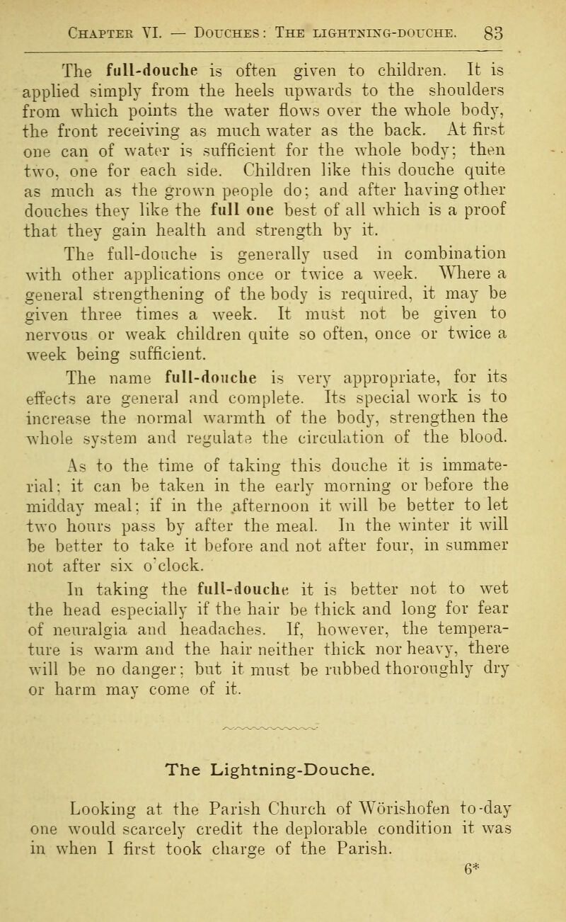 The fulUdouclie is often given to children. It is apphed simply from the heels upwards to the shoulders from which points the water flows over the whole body, the front receiving as much water as the back. At fir.st one can of water is sufficient for the whole body; then two, one for each side. Children like this douche c[uite as much as the grown people do; and after having other douches they like the full one best of all which is a proof that they gain health and strength by it. The full-douche is generally used in combination with other applications once or twice a week. Where a general strengthening of the body is required, it may be given three times a week. It must not be given to nervous or weak children quite so often, once or twice a w^eek being sufficient. The name full-doiiclie is very appropriate, for its effects are general and complete. Its special work is to increase the normal warmth of the body, strengthen the whole system and regulate the circulation of the blood. As to the time of taking this douche it is immate- rial; it can be taken in the early morning or before the midday meal; if in the afternoon it will be better to let two hours pass by after the meal. In the winter it will be better to take it before and not after four, in summer not after six o'clock. In taking the fuH-doucht^, it is better not to wet the head especially if the hair be thick and long for fear of neuralgia and headaches. If, however, the tempera- ture is warm and the hair neither thick nor heavy, there will be no danger; but it must be rubbed thoroughly dry or harm may come of it. The Lightning-Douche. Looking at the Parish Church of Worishofen to-day one would scarcely credit the deplorable condition it was in when I first took charge of the Parish. 6*