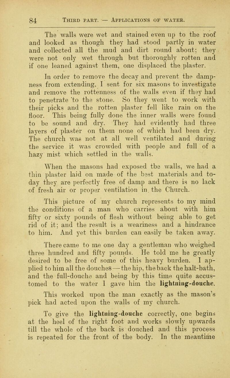 The walls were wet and stained even up to the roof and looked as though they had stood partly in water and collected all the mud and dirt round about; they were not only wet through but thoroughly rotten and if one leaned against them, one displaced the plaster. In order to remove the decay and prevent the damp- ness from extending, I sent for six masons to investigate and remove the rottenness of the walls even if they had to penetrate 'to the stone. So they went to work with their picks and the rotten plaster fell like rain on the floor. This being fully done the inner walls were found to be sound and dry. They had evidently had three layers of plaster on them none of which had been dry. The church was not at all well ventilated and during the service it was crowded with people and full of a hazy mist which settled in the walls. When the masons had exposed the walls, we had a thin plaster laid on made of the best materials and to- day they are perfectly free of damp and there is no lack of fresh air or proper ventilation in. the Church. This picture of my church represents to my mind the conditions of a man who carries abont with him fifty or sixty pounds of flesh without being able to get rid of it; and the result is a weariness and a hindrance to him* And yet this burden can easily be taken away. There came to me one day a gentleman who weighed three hundred and fifty pounds. He told me he greatly desired to be free of some of this heavy burden. I ap- plied to him all the douches — the hip, the back the halt-bath, and the full-douche and being by this time quite accus- tomed to the water I gave him the lightnings-douche. This worked upon the man exactly as the mason's pick had acted upon the walls of my church. To give the lightning-douche correctly, one begins at the heel of the right foot and works slowly upwards till the whole of the back is douched and this process is repeated for the front of the body. In the meantime