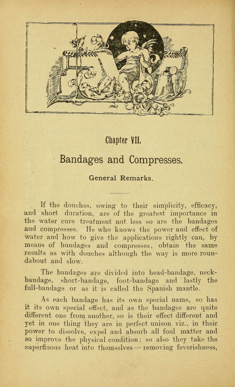 Chapter VII. Bandages and Compresses. General Remarks. If the douches, owing to their simplicity, efficacy, and short duration, are of the greatest importance in the water cure treatment not less so are the bandages aud compresses. He who knows the power and effect of water and how to give the applications rightly can, by means of bundages and compresses, obtain the same results as with douches although the way is more roun- dabout and slow. The bandages are divided into head-bandage, neck- bandage, short-bandage, foot-bandage and lastly the full-bandage or as it is called the Spanish mantle. As each bandage has its own special name, so has it its own special effect, and as the bandages are quite different one from another, so is their effect different and yet in one thing they are in perfect unison viz., in their power to dissolve, expel and absorb all foul m&.tter and so improve the physical condition; so also they take the superfluous heat into themselves — removing feverishness,