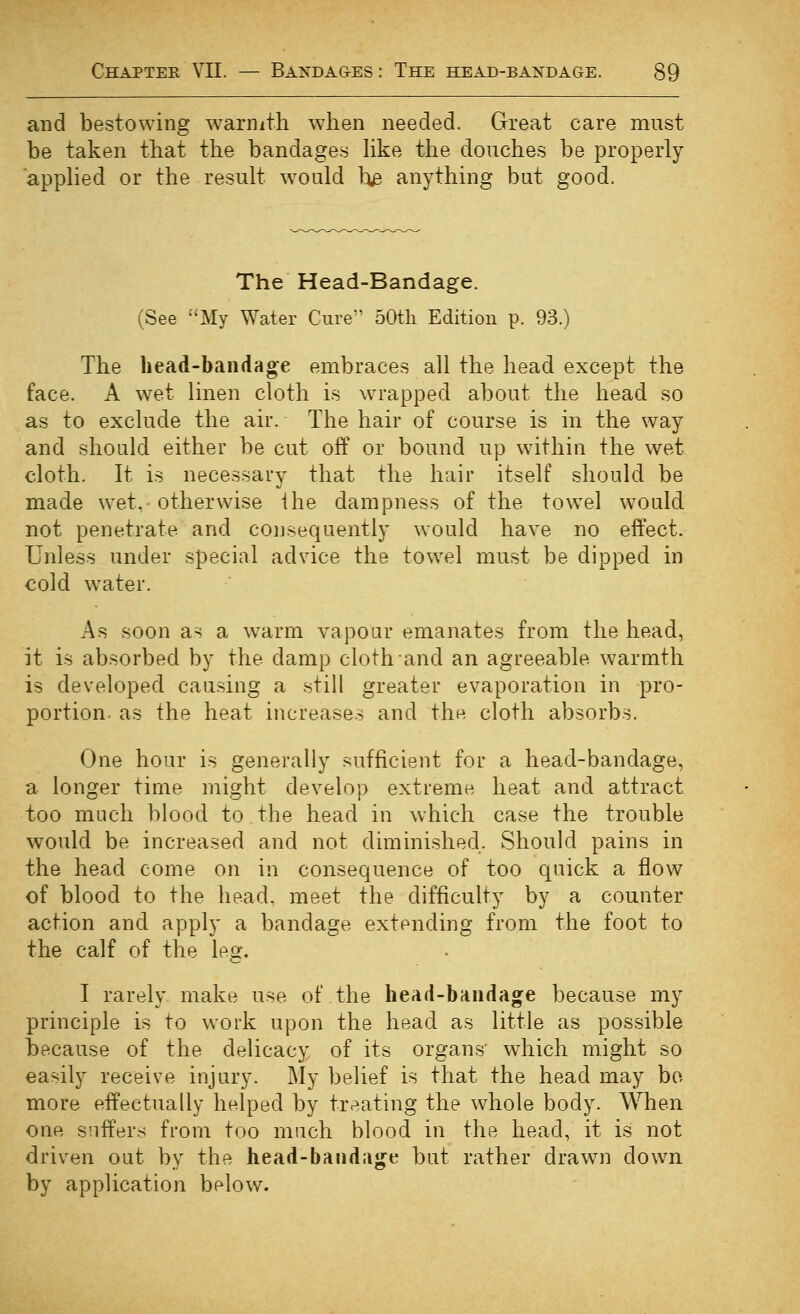 and bestowing warnith when needed. Great care must be taken that the bandages hke the douches be properly apphed or the result would h^ anything but good. The Head-Bandage. (See My Water Cure 50tli Edition p. 93.) The head-baiidag^e embraces all the head except the face. A wet linen cloth is wrapped about the head so as to exclude the air. The hair of course is in the way and should either be cut off or bound up within the wet cloth. It is necessary that the hair itself should be made wet, otherwise ihe dampness of the tow^el would not penetrate and consequently would have no effect. Unless under special advice the towel must be dipped in cold water. As soon as a warm vapour emanates from the head, it is absorbed by the damp cloth and an agreeable warmth is developed causing a still greater evaporation in pro- portion- as the heat increases and the cloth absorbs. One hour is generally sufficient for a head-bandage, a longer time might develop extreme heat and attract too much blood to.the head in which case the trouble would be increased and not diminished. Should pains in the head come on in consequence of too quick a flow of blood to the head, meet the difficulty by a counter action and apply a bandage extending from the foot to the calf of the leo*. c I rarely make use of the head-briiidage because my principle is to work upon the head as little as possible because of the delicacy of its organs' which might so easily receive injury. My belief is that the head may bo more effectually helped by treating the whole body. When one s'.iffers from too much blood in the head, it is not driven out by the head-batidiij^e but rather drawn down by application below.