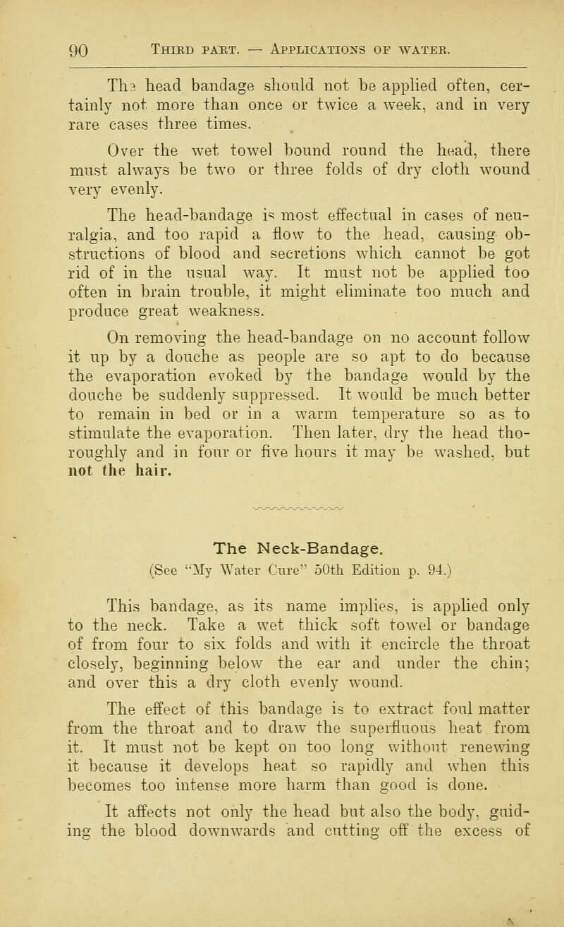 Th3 head bandage should not be appHed often, cer- tamly not more than once or twice a week, and in very rare cases three times. Over the wet towel bound round the head, there must always be two or three folds of dry cloth wound very evenly. The head-bandage is most effectual in cases of neu- ralgia, and too rapid a flow to the head, causing ob- structions of blood and secretions which cannot be got rid of in the usual way. It must not be applied too often in brain trouble, it might eliminate too much and produce great weakness. On removing the head-bandage on no account follow it up by a douche as people are so apt to do because the evaporation evoked by the bandage would by the douche be suddenly suppressed. It would be much better to remain in bed or in a warm temperature so as to stimulate the evaporation. Then later, dry the head tho- roughly and in four or five hours it may be washed, but not the hair. The Neck-Bandage. (See My Water Ciire^' 50th Edition p. 94.) This bandage, as its name implies, is applied only to the neck. Take a wet thick soft tow^el or bandage of from four to six folds and with it encircle the throat closely, beginning below the ear and under the chin; and over this a dry cloth evenly wound. The effect of this bandage is to extract foul matter from the throat and to draw^ the superfluous heat from it. It must not be kept on too long without renewing it because it develops heat so rapidly and wdien this becomes too intense more harm than good is done. It affects not only the head but also the body, guid- ing the blood downwards and cutting off the excess of