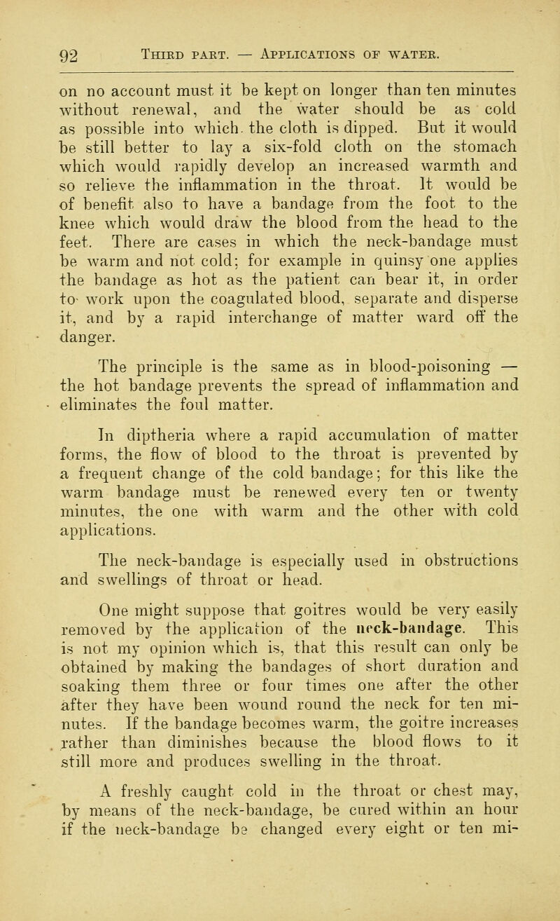on no account must it be kept on longer than ten minutes without renewal, and the water should be as cold as possible into which, the cloth is dipped. But it would be still better to lay a six-fold cloth on the stomach which would rapidly develop an increased warmth and so relieve the inflammation in the throat. It would be of benefit also to have a bandage from the foot to the knee which would draw the blood from the head to the feet. There are cases in which the ne-ck-bandage must be warm and not cold; for example in quinsy one applies the bandage as hot as the patient can bear it, in order to- work upon the coagulated blood, separate and disperse it, and by a rapid interchange of matter ward off the danger. The principle is the same as in blood-poisoning — the hot bandage prevents the spread of inflammation and eliminates the foul matter. In diptheria where a rapid accumulation of matter forms, the flow of blood to the throat is prevented by a frequent change of the cold bandage; for this like the warm bandage must be renewed every ten or twenty minutes, the one with warm and the other with cold applications. The neck-bandage is especially used in obstructions and swellings of throat or head. One might suppose that goitres would be very easily removed by the application of the neck-bandage. This is not my opinion which is, that this result can only be obtained by making the bandages of short duration and soaking them three or four times one after the other after they have been wound round the neck for ten mi- nutes. If the bandage becomes warm, the goitre increases rather than diminishes because the blood flows to it still more and produces swelling in the throat. A freshly caught cold in the throat or chest may, by means of the neck-bandage, be cured within an hour if the neck-bandage be changed every eight or ten mi-
