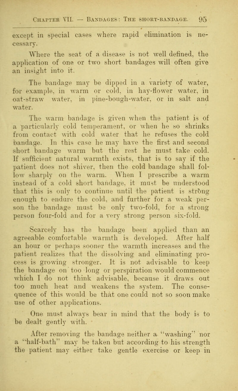 except ill special cases ^vhe^e rapid elimination is ne- cessary. Where the seat of a disease is not well defined, the application of one or two short bandages will often give an insight into it. The bandage may be dipped in a variety of water, for example, in warm or cold, in hay-flower water, in oat-straw water, in pine-bongh-water. or in salt and water. The warm bandage is given when the patient is of a particularly cold temperament, or when he so shrinks from contact with cold water that he refuses the cold bandage. In this case he may have the first and second short bandage warm bat the rest he must take cold. If sufficient natural warmth exists, that is to say if the patient does not shiver, then the cold bandage shall fol- low sharply on the warm. When I prescribe a warm instead of a cold short bandage, it must be understood that this is only to continue until the patient is string enough to endure the cold, and further for a weak per- son the bandage must be only two-fold, for a strong person four-fold and for a very strong person six-fold. Scarcely has the bandage been applied than an agreeable comfortable warmth is developed. After half an hour or perhaps sooner the warmth increases and the patient realizes that the dissolving and eliminating pro- cess is growing stronger. It is not advisable to keep the bandage on too long or perspiration would commence which I do not think advisable, because it draws out too much heat and weakens the system. The conse- quence of this would be that one could not so soon make use of other applications. One must always bear in mind that the body is to be dealt gently with. After removing the bandage neither a washing*' nor a 'iialf-bath'' may be taken but according to his strength the patient may either take gentle exercise or keep in