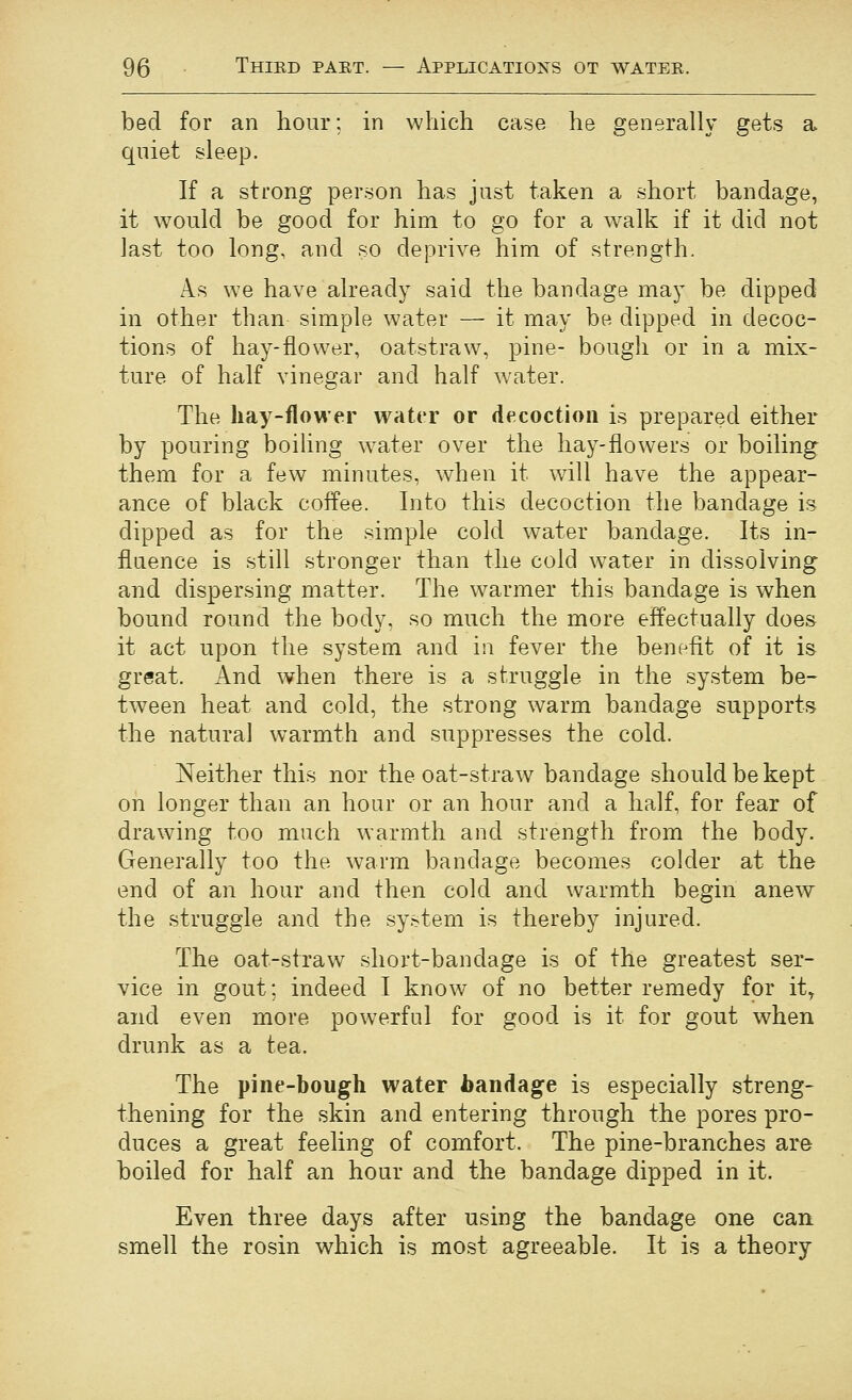 bed for an hour; in which case he generally gets a qniet sleep. If a strong person has just taken a short bandage, it would be good for him to go for a walk if it did not last too long, and so deprive him of strength. As we have already said the bandage may be dipped in other than simple water — it may be dipped in decoc- tions of hay-flower, oatstraw, pine- bough or in a mix- ture of half vinegar and half water. The hay-flower water or decoction is prepared either by pouring boiling w^ater over the hay-flowers or boiling them for a few minutes, when it will have the appear- ance of black coffee. Into this decoction \he bandage is dipped as for the simple cold water bandage. Its in- fluence is still stronger than the cold water in dissolving and dispersing matter. The warmer this bandage is when bound round the body, so much the more effectually does it act upon the system and in fever the benefit of it is great. And when there is a struggle in the system be- tween heat and cold, the strong warm bandage supports the natural warmth and suppresses the cold. Neither this nor the oat-straw bandage should be kept on longer than an hour or an hour and a half, for fear of drawing too much warmth and strength from the body. Generally too the warm bandage becomes colder at the end of an hour and then cold and warmth begin anew the struggle and the system is thereby injured. The oat-straw short-bandage is of the greatest ser- vice in gout; indeed I know of no better remedy for it^ and even more powerful for good is it for gout when drunk as a tea. The pine-bough water handage is especially streng- thening for the skin and entering through the pores pro- duces a great feeling of comfort. The pine-branches are boiled for half an hour and the bandage dipped in it. Even three days after using the bandage one cart smell the rosin which is most agreeable. It is a theory