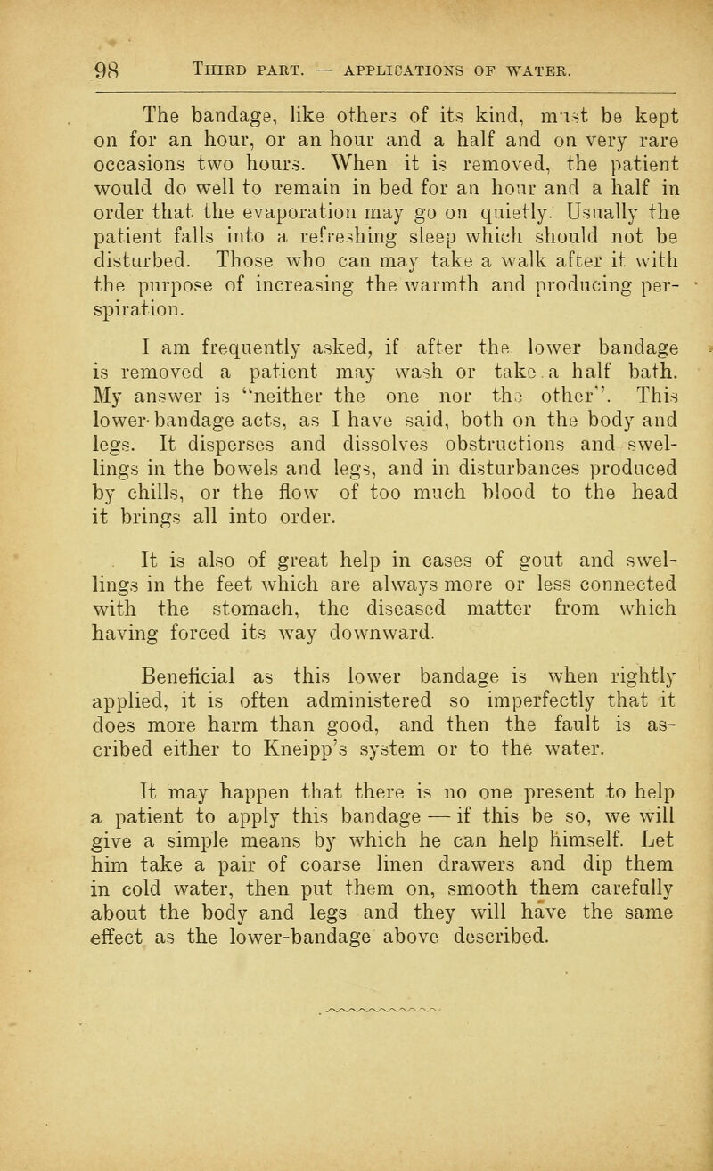 The bandage, like others of its kind, mist be kept on for an hour, or an hour and a half and on very rare occasions two hours. When it is removed, the patient would do well to remain in bed for an hour and a half in order that the evaporation may go on quietly. Usually the patient falls into a refreshing sleep which should not be disturbed. Those who can may take a walk after it with the purpose of increasing the warmth and producing per- spiration. I am frequently asked, if after the lower bandage is removed a patient may wash or take a half bath. My answer is neither the one nor the other''. This lower-bandage acts, as I have said, both on the body and legs. It disperses and dissolves obstructions and swel- lings in the bow^els and legs, and in disturbances produced by chills, or the flow of too much blood to the head it brings all into order. It is also of great help in cases of gout and swel- lings in the feet which are always more or less connected with the stomach, the diseased matter from which having forced its way downward. Beneficial as this lower bandage is when rightly applied, it is often administered so imperfectly that it does more harm than good, and then the fault is as- cribed either to Kneipp's system or to the water. It may happen that there is no one present to help a patient to apply this bandage — if this be so, we will give a simple means by which he can help himself. Let him take a pair of coarse linen drawers and dip them in cold water, then put them on, smooth them carefully about the body and legs and they will have the same effect as the lower-bandage above described.