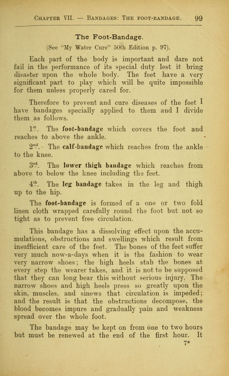 The Foot-Bandage. (See ''My Water Cure 50tli Edition p. 97). Each part of the body is important and dare not fail in the performance of its special duty lest it bring disaster upon the whole body. The feet have a very significant part to play which w^ill be quite impossible for them unless properly cared for. Therefore to prevent and cure diseases of the feet I have bandages specially applied to them and I divide them as follow^s. l'\ The foot-bandage w^hich covers the foot and reaches to above the ankle. 2.*^. The calf-bandage which reaches from the ankle to the knee. 3^t The lower this^h bandage which reaches from above to below the knee including the feet. 4'^. The leg bandage takes in the leg and thigh up to the hip. The foot-bandage is formed of a one or two fold linen cloth wrapped carefully round the foot but not so tight as to prevent free circulation. This bandage has a dissolving effect upon the accu- mulations, obstructions and swellings which result from insufficient care of the feet. The bones of the feet suffer very much now-a-days when it is the fashion to wear very narrow shoes; the high heels stab the bones at every step the w^earer takes, and it is not to be supposed that they can long bear this without serious injury. The narrow shoes and high heels press so greatly upon the skin, muscles, and sinews that circulation is impeded; and the result is that the obstructions decompose, the blood becomes impure and gradually pain and weakness spread over the whole foot. The bandage may be kept on from one to two hours but must be renewed at the end of the first hour. It 7*