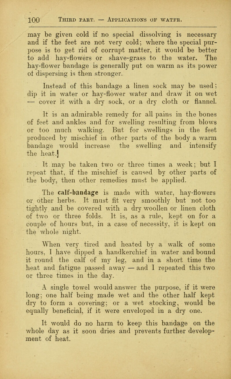 may be given cold if no special dissolving is necessary and if the feet are not very cold; where the special pur- pose is to get rid of corrupt matter, it would be better to add hay-flowers or shave-grass to the water. The hay-flower bandage is generally put on warm as its power ot dispersing is then stronger. Instead of this bandage a linen sock may be used; dip it in water or hay-flower water and draw it on wet — cover it with a dry sock, or a dry cloth or flannel. It is an admirable remedy for all pains in the bones of feet and ankles and for swelling resulting from blows or too much walking. But for swellings in the feet produced by mischief in other parts of the body a warm bandage would increase the swelling and intensify the heat.j It may be taken two or three times a week; but I repeat that, if the mischief is caused by other parts of the body, then other remedies must be applied. The calf-bandage is made with water, hay-flowers or other herbs. It must fit very smoothly but not too tightly and be covered with a dry woollen or linen cloth of two or three folds. It is, as a rule, kept on for a couple of hours but, in a case of necessity, it is kept on the whole night. When very tired and heated by a walk of some hours, I have dipped a handkerchief in water and bound it round the calf of my leg, and in a short time the heat and fatigue passed away — and I repeated this two or three times in the day. A single towel would answer the purpose, if it were long; one half being made wet and the other half kept dry to form a covering; or a wet stocking, would be equally beneficial, if it were enveloped in a dry one. It would do no harm to keep this bandage on the whole day as it soon dries and prevents further develop- ment of heat.