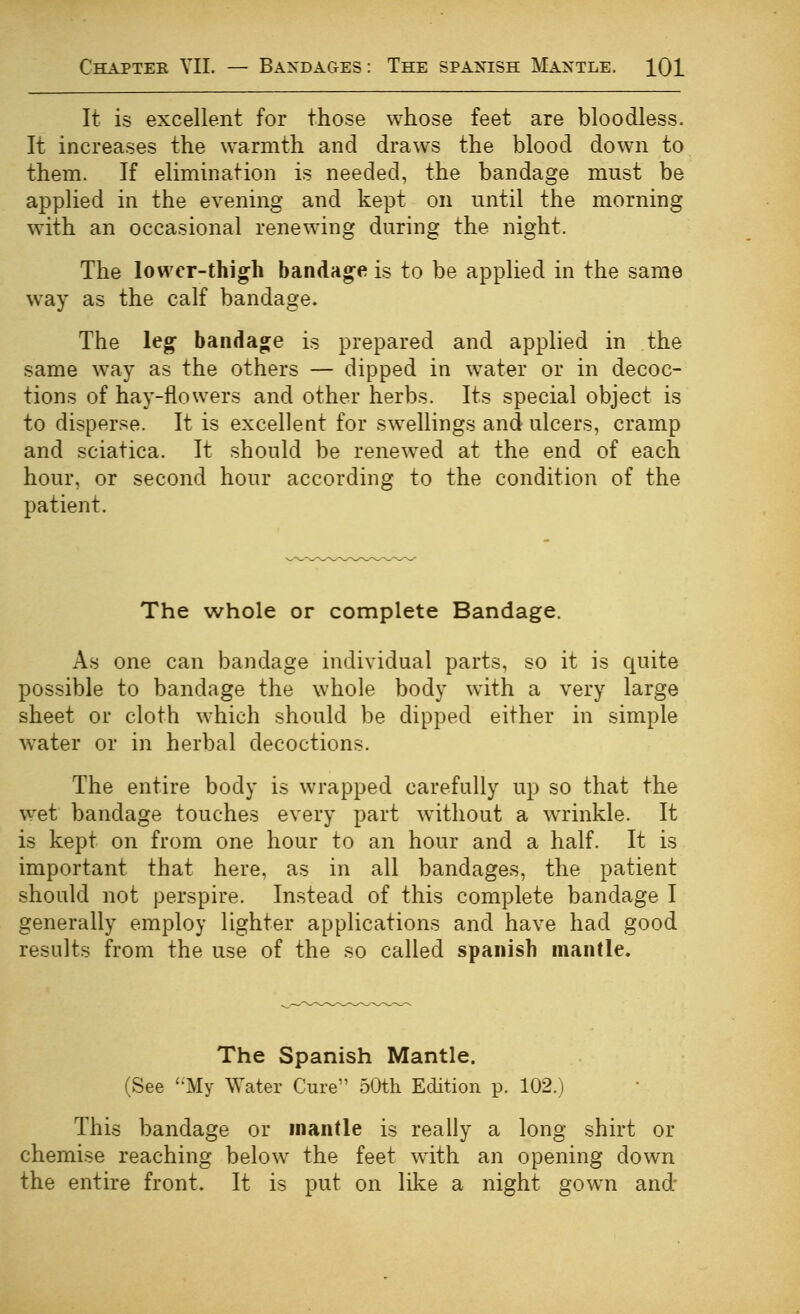 It is excellent for those whose feet are bloodless. It increases the warmth and draws the blood dow^n to them. If elimination is needed, the bandage must be applied in the evening and kept on until the morning with an occasional renewing during the night. The lower-thigh bandage is to be applied in the same way as the calf bandage. The leg bandage is prepared and applied in the same way as the others — dipped in water or in decoc- tions of hay-flowers and other herbs. Its special object is to disperse. It is excellent for swellings and ulcers, cramp and sciatica. It should be renewed at the end of each hour, or second hour according to the condition of the patient. The whole or complete Bandage. As one can bandage individual parts, so it is quite possible to bandage the whole body with a very large sheet or cloth which should be dipped either in simple water or in herbal decoctions. The entire body is wrapped carefully up so that the w^et bandage touches every part without a wrinkle. It is kept on from one hour to an hour and a half. It is important that here, as in all bandages, the patient should not perspire. Instead of this complete bandage I generally employ lighter applications and have had good results from the use of the so called Spanish mantle. The Spanish Mantle. (See My Water Cure 50th Edition p. 102.) This bandage or mantle is really a long shirt or chemise reaching below the feet wdth an opening down the entire front. It is put on like a night gown and'