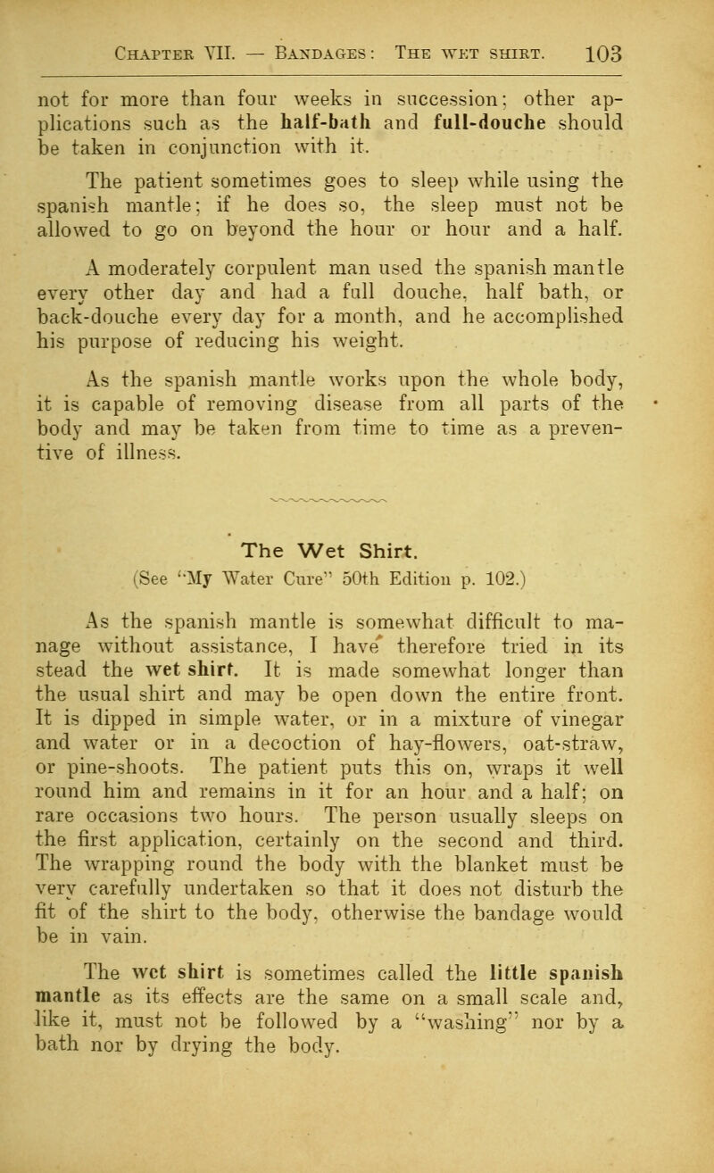 not for more than four weeks in succession: other ap- pUcations such as the half-bath and full-douche should be taken in conjunction with it. The patient sometimes goes to sleep w^hile using the Spanish mantle; if he does so, the sleep must not be allowed to go on beyond the hour or hour and a half. A moderately corpulent man used the Spanish mantle every other day and had a fall douche, half bath, or back-douche every day for a month, and he accomphshed his purpose of reducing his weight. As the Spanish mantle works upon the whole body, it is capable of removing disease from all parts of the body and may be taken from time to time as a preven- tive of illness. The Wet Shirt. (See ''My Water Cure 50th Edition p. 102.) x^s the Spanish mantle is somewhat difficult to ma- nage without assistance, I have' therefore tried in its stead the wet shirt. It is made somewhat longer than the usual shirt and may be open down the entire front. It is dipped in simple water, or in a mixture of vinegar and water or in a decoction of hay-flowers, oat-straw, or pine-shoots. The patient puts this on, ^yraps it well round him and remains in it for an hour and a half; on rare occasions two hours. The person usually sleeps on the first application, certainly on the second and third. The wrapping round the body with the blanket must be very carefully undertaken so that it does not disturb the fit of the shirt to the body, otherwise the bandage would be in vain. The wet shirt is sometimes called the little Spanish mantle as its effects are the same on a small scale and, like it, must not be followed by a washing nor by a bath nor by drying the body.