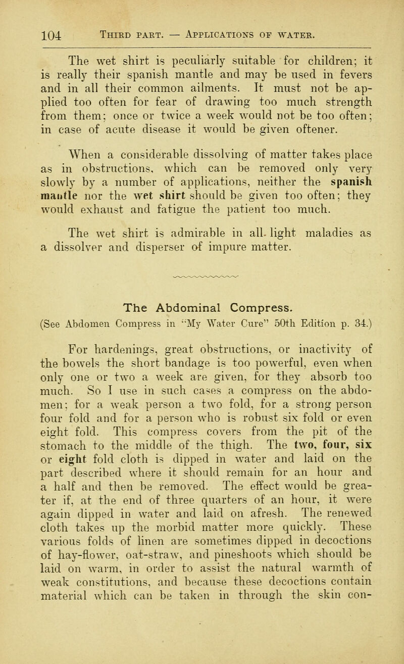 The wet shirt is peculiarly suitable for children; it is really their Spanish mantle and may be used in fevers and in all their common ailments. It must not be ap- plied too often for fear of drawing too much strength from them; once or twice a week would not be too often; in case of acute disease it would be given oftener. When a considerable dissolving of matter takes place as in obstructions, which can be removed only very slowly by a number of applications, neither the Spanish mantle nor the wet shirt should be given too often; they would exhaust and fatigue the patient too much. The wet shirt is admirable in all- light maladies as a dissolver and disperser of impure matter. The Abdominal Compress. (See Abdomen Compress in •'My Water Cure 50th Edition p. 34.) For hardenings, great obstructions, or inactivity of the bowels the short bandage is too powerful, even when only one or two a week are given, for they absorb too much. So I use in such cases a compress on the abdo- men; for a weak person a two fold, for a strong person four fold and for a person who is robust six fold or even eight fold. This compress covers from the pit of the stomach to the middle of the thigh. The two, four, six or eight fold cloth is dipped in water and laid on the part described where it should remain for an hour and a half and then be removed. The effect would be grea- ter if, at the end of three quarters of an hour, it were again dipped in water and laid on afresh. The renewed cloth takes up the morbid matter more quickly. These various folds of linen are sometimes dipped in decoctions of hay-flower, oat-straw, and pineshoots which should be laid on w^arm, in order to assist the natural warmth of weak constitutions, and because these decoctions contain material which can be taken in through the skin con-