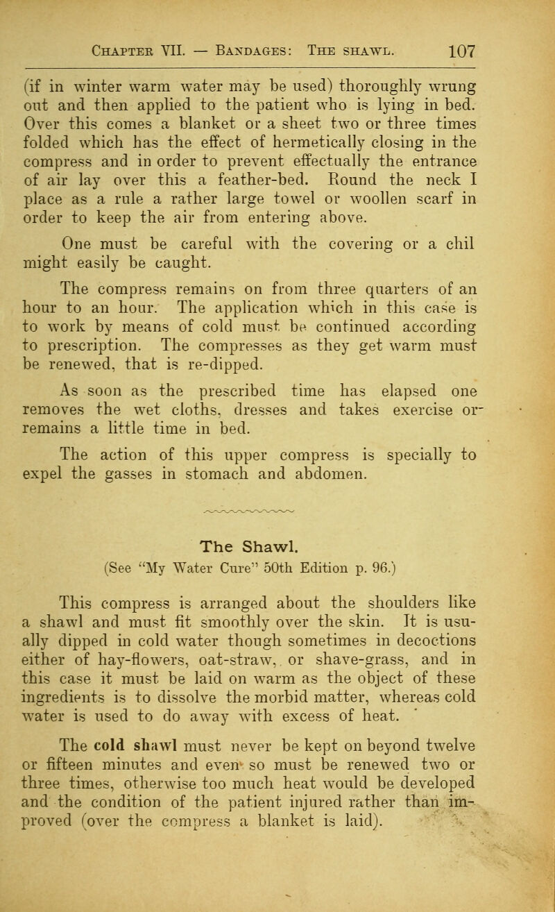 (if in winter warm water may be used) thorouglily wrung out and then applied to the patient who is lying in bed. Over this comes a blanket or a sheet two or three times folded which has the effect of hermetically closing in the compress and in order to prevent eifectually the entrance of air lay over this a feather-bed. Round the neck I place as a rule a rather large towel or woollen scarf in order to keep the air from entering above. One must be careful with the covering or a chil might easily be caught. The compress remains on from three quarters of an hour to an hour. The application which in this case is to work by means of cold mast be continued according to prescription. The compresses as they get warm must be renewed, that is re-dipped. As soon as the prescribed time has elapsed one removes the wet cloths, dresses and takes exercise or remains a little time in bed. The action of this upper compress is specially to expel the gasses in stomach and abdomen. The Shawl. (See My Water Cure 50th Edition p. 96.) This compress is arranged about the shoulders like a shawl and must fit smoothly over the skin. It is usu- ally dipped in cold water though sometimes in decoctions either of hay-flowers, oat-straw, or shave-grass, and in this case it must be laid on warm as the object of these ingredients is to dissolve the morbid matter, whereas cold water is used to do away with excess of heat. The cold shawl must never be kept on beyond twelve or fifteen minutes and even so must be renewed two or three times, otherwise too much heat would be developed and the condition of the patient injured rather than im- proved (over the compress a blanket is laid).