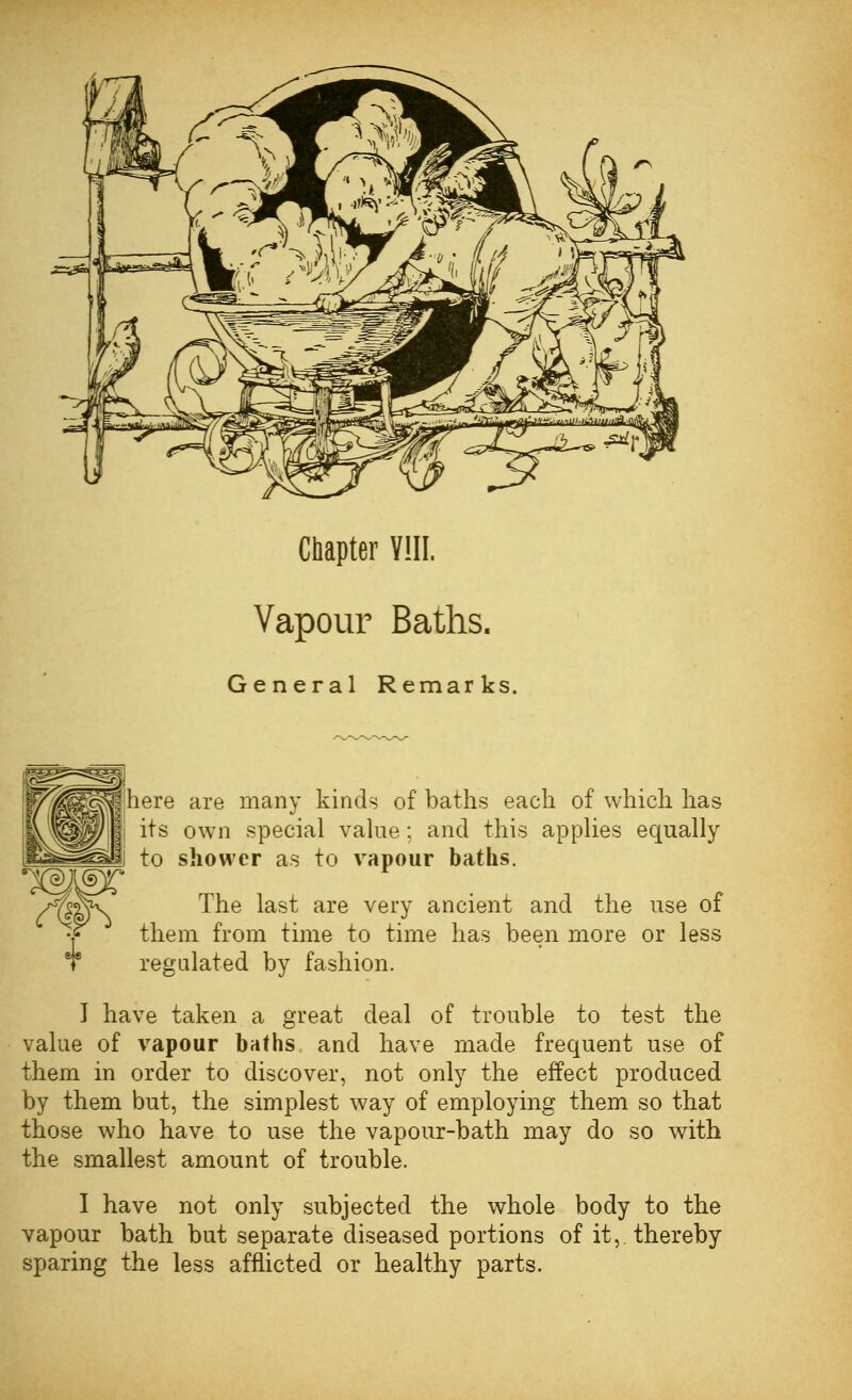 Chapter VIII. Vapour Baths. General Remarks. here are many kinds of baths each of which has its own special value: and this applies equally to shower as to vapour baths. The last are very ancient and the use of them from time to time has been more or less regulated by fashion. I have taken a great deal of trouble to test the value of vapour baths and have made frequent use of them in order to discover, not only the effect produced by them but, the simplest way of employing them so that those who have to use the vapour-bath may do so with the smallest amount of trouble. I have not only subjected the whole body to the vapour bath but separate diseased portions of it, thereby sparing the less afflicted or healthy parts.