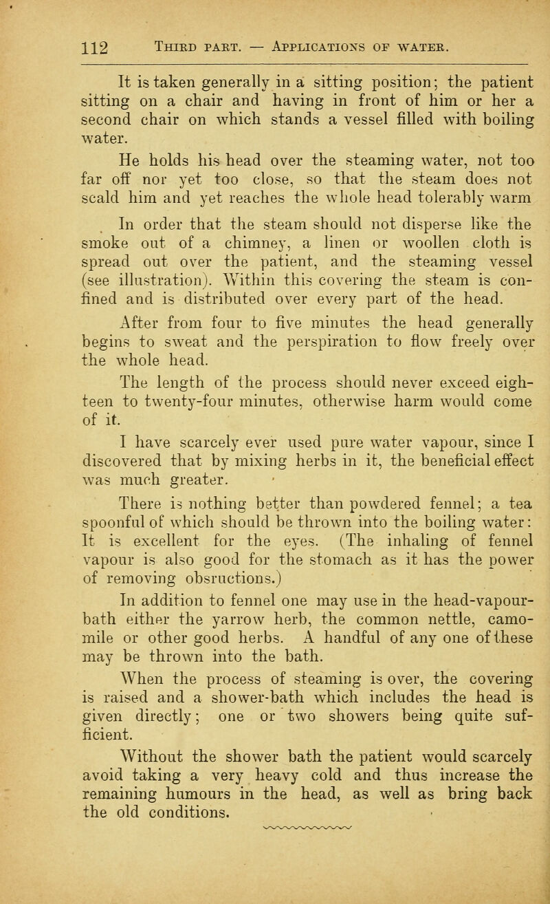 It is taken generally in a sitting position; the patient sitting on a chair and having in front of him or her a second chair on which stands a vessel filled with boiling water. He holds his head over the steaming water, not too far off nor yet too close, so that the steam does not scald him and yet reaches the whole head tolerably warm In order that the steam should not disperse like the smoke out of a chimney, a linen or woollen cloth is spread out over the patient, and the steaming vessel (see illustration). Within this covering the steam is con- fined and is distributed over every part of the head. After from four to five minutes the head generally begins to sweat and the perspiration to flow freely over the whole head. The length of the process should never exceed eigh- teen to twenty-four minutes, otherwise harm would come of it. I have scarcely ever used pure water vapour, since I discovered that by mixing herbs in it, the beneficial effect was much greater. There is nothing better than powdered fennel; a tea spoonful of which should be throwm into the boiling water: It is excellent for the eyes. (The inhaling of fennel vapour is also good for the stomach as it has the power of removing obsructions.) In addition to fennel one may use in the head-vapour- bath either the yarrow herb, the common nettle, camo- mile or other good herbs. A handful of any one of these may be thrown into the bath. When the process of steaming is over, the covering is raised and a shower-bath which includes the head is given directly; one or two showers being quite suf- ficient. Without the shower bath the patient would scarcely avoid taking a very heavy cold and thus increase the remaining humours in the head, as well as bring back the old conditions.