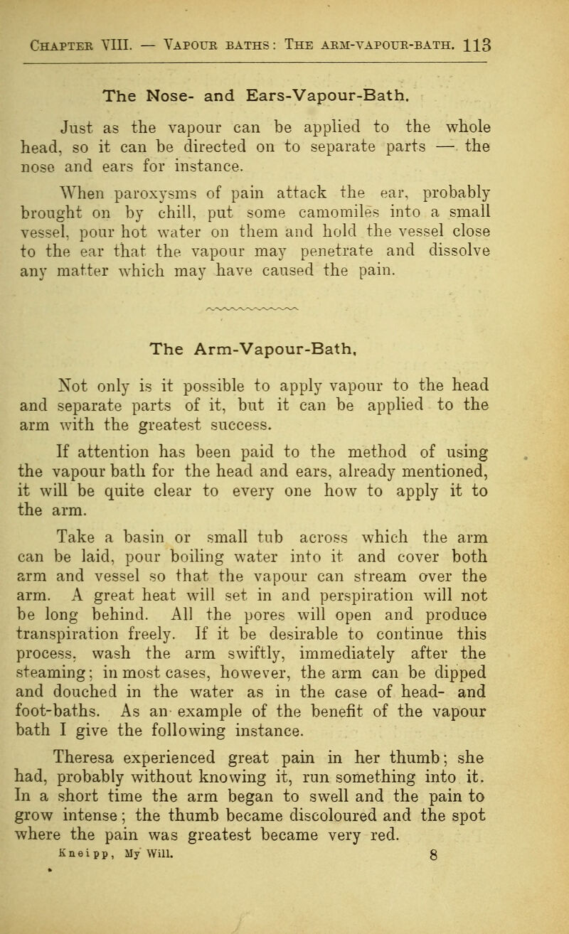 The Nose- and Ears-Vapour-Bath. Just as the vapour can be applied to the whole head, so it can be directed on to separate parts — the nose and ears for instance. When paroxysms of pain attack the ear, probably brought on by chill, put some camomiles into a small vessel, pour hot water on them and hold the vessel close to the ear that the vapour may penetrate and dissolve any matter which may have caused the pain. The Arm-Vapour-Bath, Not only is it possible to apply vapour to the head and separate parts of it, but it can be applied to the arm with the greatest success. If attention has been paid to the method of using the vapour bath for the head and ears, already mentioned, it will be quite clear to every one how to apply it to the arm. Take a basin or small tub across which the arm can be laid, pour boiling water into it and cover both arm and vessel so that the vapour can stream over the arm. A great heat will set in and perspiration will not be long behind. All the pores will open and produce transpiration freely. If it be desirable to continue this process, wash the arm swiftly, immediately after the steaming; in most cases, however, the arm can be dipped and douched in the water as in the case of head- and foot-baths. As an- example of the benefit of the vapour bath I give the following instance. Theresa experienced great pain in her thumb; she had, probably without knowing it, run something into it. In a short time the arm began to swell and the pain to grow intense; the thumb became discoloured and the spot where the pain was greatest became very red. K n e i p p , My WiU. 8