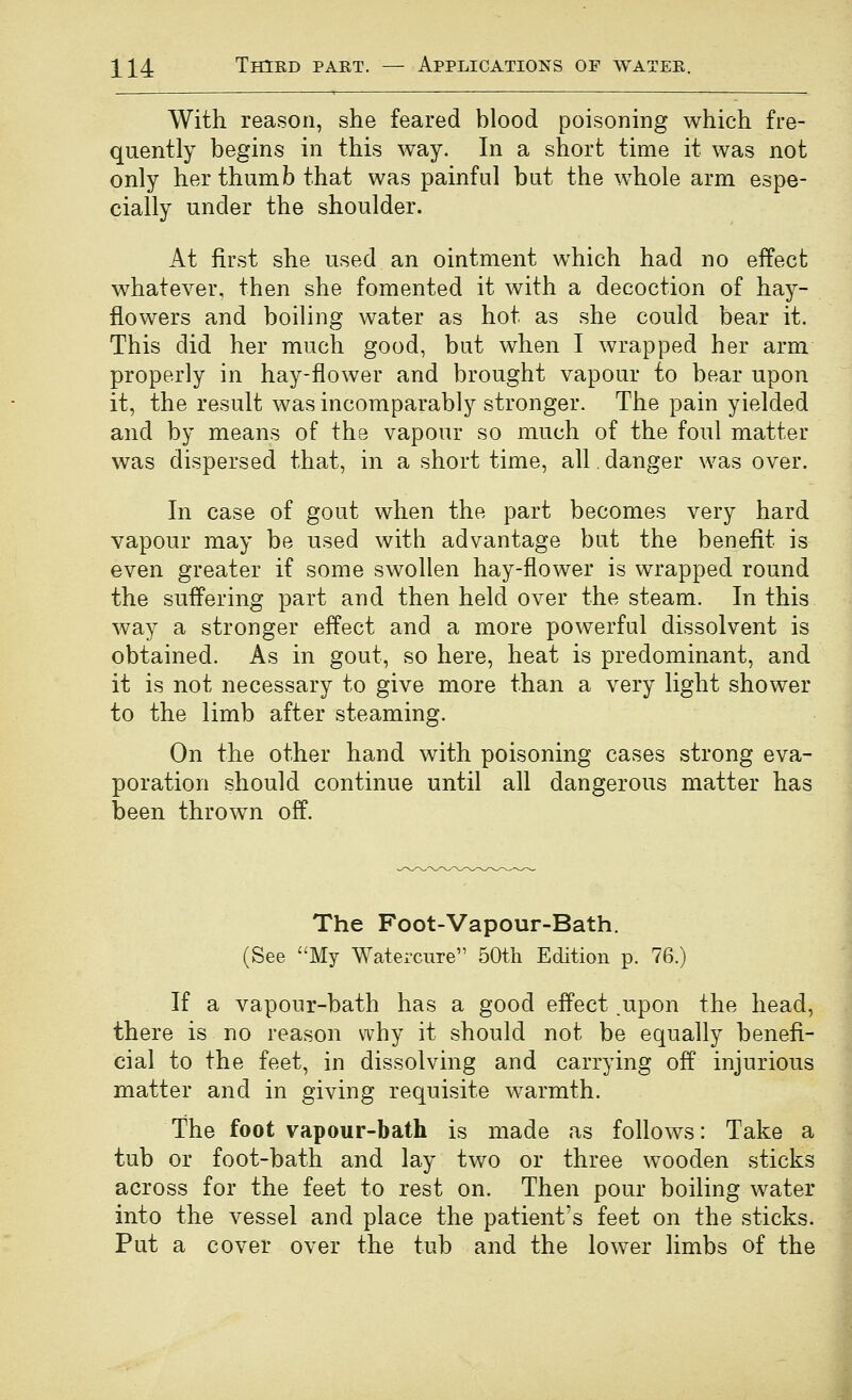 With reason, she feared blood poisoning which fre- quently begins in this way. In a short time it was not only her thumb that was painful but the whole arm espe- cially under the shoulder. At first she used an ointment which had no effect whatever, then she fomented it with a decoction of hay- flowers and boiling water as hot as she could bear it. This did her much good, but when I wrapped her arm properly in hay-flower and brought vapour to bear upon it, the result was incomparably stronger. The pain yielded and by means of the vapour so much of the foul matter was dispersed that, in a short time, all. danger was over. In case of gout when the part becomes very hard vapour may be used with advantage but the benefit is even greater if some swollen hay-flower is wrapped round the suffering part and then held over the steam. In this way a stronger effect and a more powerful dissolvent is obtained. As in gout, so here, heat is predominant, and it is not necessary to give more than a very light shower to the limb after steaming. On the other hand with poisoning cases strong eva- poration should continue until all dangerous matter has been thrown off. The Foot-Vapour-Bath. (See ''My Watercure 50th Edition p. 76.) If a vapour-bath has a good effect ,upon the head, there is no reason why it should not be equally benefi- cial to the feet, in dissolving and carrying off injurious matter and in giving requisite warmth. The foot vapour-bath is made as follows: Take a tub or foot-bath and lay two or three wooden sticks across for the feet to rest on. Then pour boiling water into the vessel and place the patient's feet on the sticks. Put a cover over the tub and the lower limbs of the