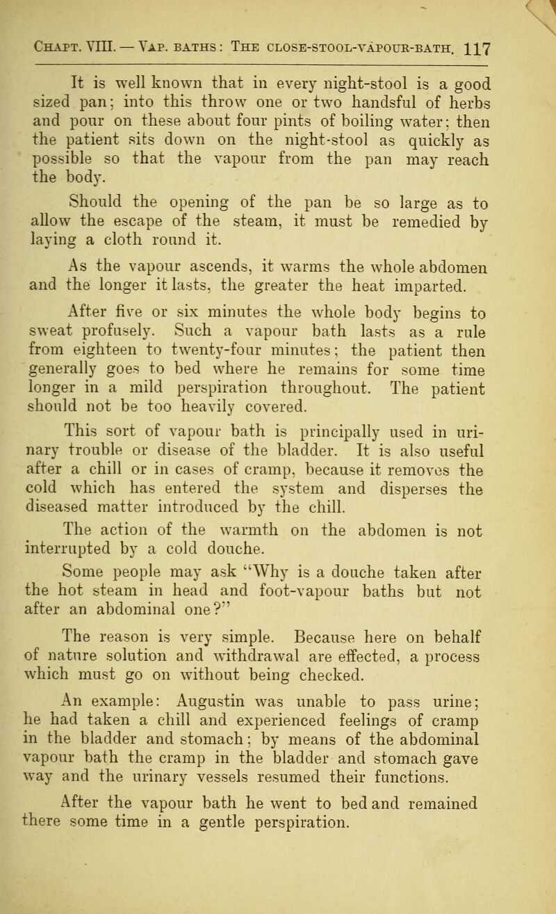 It is well known that in every night-stool is a good sized pan; into this throw one or two handsful of herbs and pour on these about four pints of boiling water; then the patient sits down on the night-stool as quickly as possible so that the vapour from the pan may reach the body. Should the opening of the pan be so large as to allow the escape of the steam, it must be remedied by laying a cloth round it. As the vapour ascends, it warms the whole abdomen and the longer it lasts, the greater the heat imparted. After five or six minutes the whole body begins to sweat profusely. Such a vapour bath lasts as a rule from eighteen to twenty-four minutes; the patient then generally goes to bed where he remains for some time longer in a mild perspiration throughout. The patient should not be too heavily covered. This sort of vapour bath is principally used in uri- nary trouble or disease of the bladder. It is also useful after a chill or in cases of cramp, because it removes the cold which has entered the system and disperses the diseased matter introduced by the chill. The action of the warmth on the abdomen is not interrupted by a cold douche. Some people may ask Why is a douche taken after the hot steam in head and foot-vapour baths but not after an abdominal one?' The reason is very simple. Because here on behalf of nature solution and withdrawal are effected, a process which must go on without being checked. An example: Augustin was unable to pass urine; he had taken a chill and experienced feelings of cramp in the bladder and stomach; by means of the abdominal vapour bath the cramp in the bladder and stomach gave way and the urinary vessels resumed their functions. After the vapour bath he went to bed and remained there some time in a gentle perspiration.