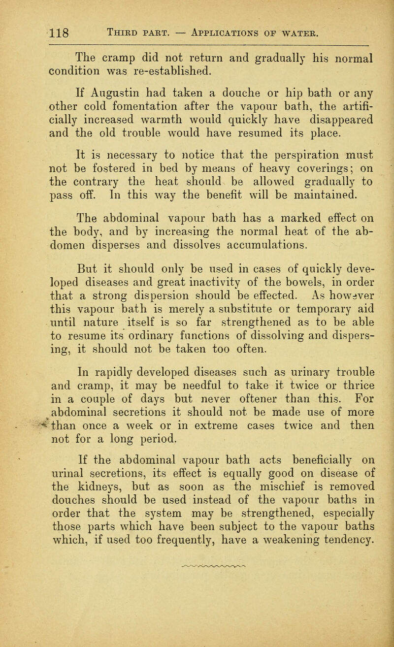 The cramp did not return and gradually his normal condition was re-established. If Augustin had taken a douche or hip bath or any other cold fomentation after the vapour bath, the artifi- cially increased warmth would quickly have disappeared and the old trouble would have resumed its place. It is necessary to notice that the perspiration must not be fostered in bed by means of heavy coverings; on the contrary the heat should be allowed gradually to pass off. In this way the benefit will be maintained. The abdominal vapour bath has a marked effect on the body, and by increasing the normal heat of the ab- domen disperses and dissolves accumulations. But it should only be used in cases of quickly deve- loped diseases and great inactivity of the bowels, in order that a strong dispersion should be effected. As however this vapour bath is merely a substitute or temporary aid until nature itself is so far strengthened as to be able to resume its ordinary functions of dissolving and dispers- ing, it should not be taken too often. In rapidly developed diseases such as urinary trouble and cramp, it may be needful to take it twice or thrice in a couple of days but never oftener than this. For ^abdominal secretions it should not be made use of more -'^ than once a week or in extreme cases twice and then not for a long period. If the abdominal vapour bath acts beneficially on urinal secretions, its effect is equally good on disease of the kidneys, but as soon as the mischief is removed douches should be used instead of the vapour baths in order that the system may be strengthened, especially those parts which have been subject to the vapour baths which, if used too frequently, have a weakening tendency.