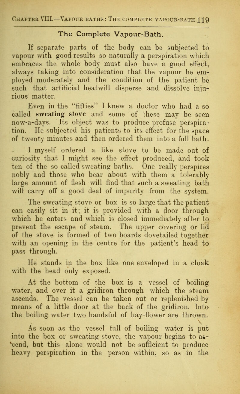 Chaptek VIIL—Yapoue baths: The complete vapoue-bath.119 The Complete Vapour-Bath. If separate parts of the body can be subjected to vapour with good results so naturally a perspiration which embraces the whole body must also have a good effect, always taking into consideration that the vapour be em- ployed moderately and the condition of the patient be such that artificial heatwill disperse and dissolve inju- rious matter. Even in the 'fifties I knew a doctor who had a so called sweating stove and some of ^hese may be seen now-a-days. Its object was to produce profuse perspira- tion. He subjected his patients to its effect for the space of twenty minutes and then ordered them into a full bath. I myself ordered a like stove to be made oat of curiosity that I might see the effect produced, and took ten of the so called sweating baths. One really perspires nobly and those w^ho bear aboat w^ith them a tolerably large amount of flesh will find that such a sweating bath will carry off a good deal of impurity from the system. The sweating stove or box is so large that the patient can easily sit in it; it is provided with a door through which he enters and which is closed immediately after to prevent the escape of steam. The upper covering or lid of the stove is formed of two boards dovetailed together with an opening in the centre for the patient's head to pass through. He stands in the box like one enveloped in a cloak with the head only exposed. At the bottom of the box is a vessel of boiling water, and over it a gridiron through which the steam ascends. The vessel can be taken out or replenished by means of a little door at the back of the gridiron. Into the boiling water two handsful of hay-flower are thrown. As soon as the vessel full of boiling water is put into the box or sweating stove, the vapour begins to as- ^cend, but this alone would not be sufficient to produce heavy perspiration in the person within, so as in the