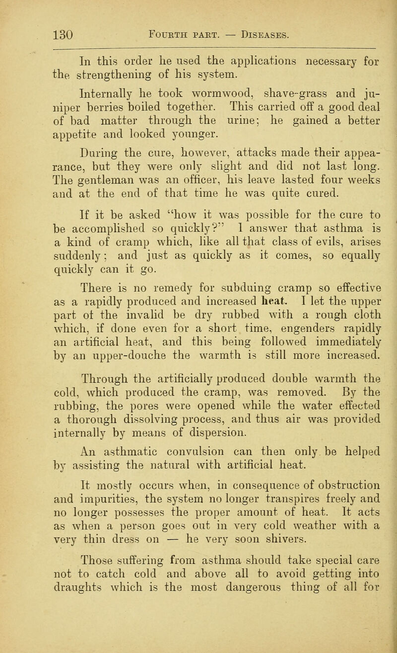 In this order he used the applications necessary for the strengthening of his system. Internally he took wormwood, shave-grass and ju- niper berries boiled together. This carried off a good deal of bad matter through the urine; he gained a better appetite and looked younger. During the cure, however, attacks made their appea- rance, but they were only slight and did not last long. The gentleman was an officer, his leave lasted four weeks and at the end of that time he was quite cured. If it be asked how it was possible for the cure to be accomplished so quickly? 1 answer that asthma is a kind of cramp which, like all that class of evils, arises suddenly; and just as quickly as it comes, so equally quickly can it go. There is no remedy for subduing cramp so effective as a rapidly produced and increased heat. I let the upper part ot the invalid be dry rubbed with a rough cloth which, if done even for a short time, engenders rapidly an artificial heat, and this being followed immediately by an upper-douche the warmth is still more increased. Through the artificially produced double warmth the cold, which produced the cramp, was removed. By the rubbing, the pores were opened while the water effected a thorough dissolving process, and thus air was provided internally by means of dispersion. An asthmatic convulsion can then only, be helped by assisting the natural with artificial heat. It mostly occurs when, in consequence of obstruction and impurities, the system no longer transpires freely and no longer possesses the proper amount of heat. It acts as when a person goes out in very cold weather with a very thin dress on — he very soon shivers. Those suffering from asthma .should take special care not to catch cold and above all to avoid getting into draughts which is the most dangerous thing of all for