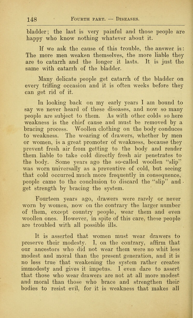 bladder; the last is very painful and those people are happy who know nothing whatever about it. If we ask the cause of this trouble, the answer is: The more men weaken themselves, the more liable they are to catarrh and the longer it lasts. It is just the same with catarrh of the bladder. Many delicate people get catarrh of the bladder on every trifling occasion and it is often weeks before they can get rid of it. In looking back on my early years I am bound to say we never heard of these diseases, and now so many people are subject to them. As with other colds so here weakness is the chief cause and must be removed by a bracing process. Woollen clothing on the body conduces to weakness. The wearing of drawers, whether by men or women, is a great promoter of weakness, because they prevent fresh air from getting to the body and render them liable to take cold directly fresh air penetrates to the body. Some years ago the so-called woollen slip w^as worn universally as a preventive of cold, but seeing that cold occurred much more frequently in consequence, people came to the conclusion to discard the slip and - get strength by bracing the system. Fourteen years ago, drawers were rarely or never worn by women, now on the contrary the larger number of them, except country people, wear them and even woollen ones. However, in spite of this care, these people are troubled with all possible ills. It is asserted that women must wear draw^ers to preserve their modesty. I, on the contrary, affirm that our ancestors who did not wear them were no whit less modest and moral than the present generation, and it is no less true that weakening the system rather creates immodesty and gives it impetus. I even dare to assert that those who wear drawers are not at all more modest and moral than those who brace and strengthen their- bodies to resist evil, for it is weakness that makes all