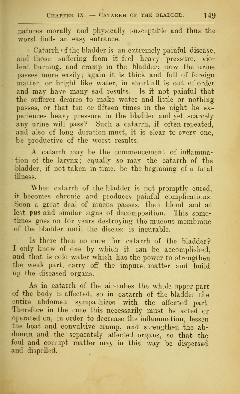 natures morally and physically susceptible and thus the worst finds an easy entrance. Catarrh of the bladder is an extremely painful disease, and those suffering from it feel heavy pressure, vio- lent burning, and cramp in the bladder; now the urine passes more easily; again it is thick and full of foreign matter, or bright like water, in short all is out of order and may have many sad results. Is it not painful that the sufferer desires to make water and little or nothing passes, or that ten or fifteen times in the night he ex- periences heavy pressure in the bladder and yet scarcely any urine will pass? Such a catarrh, if often repeated, and also of long duration must, it is clear to every one, be productive of the worst results. A catarrh may be the commencement of inflamma- tion of the larynx: equally so may the catarrh of the bladder, if not taken in time, be the beginning of a fatal illness. When catarrh of the bladder is not promptly cured, it becomes chronic and produces painful complications. Soon a great deal of mucus passes, then blood and at lest pus and similar signs of decomposition. This some- times goes on for years destroying the mucous membrane of the bladder until the disease is incurable. Is there then no cure for catarrh of the bladder? I only know of one by w^hich it can be accomplished, and that is cold water which has the power to strengthen the weak part, carry off the impure matter and build np the diseased organs. As in catarrh of the air-tubes the whole upper part of the body is affected, so in catarrh of the bladder the entire abdomen sympathizes with the affected part. Therefore in the cure this necessarily must be acted or operated on, in order to decrease the inflammation, lessen the heat and convulsive cramp, and strengthen the ab- domen and the separately affected organs, so that the foul and corrupt matter may in this way be dispersed and dispelled.