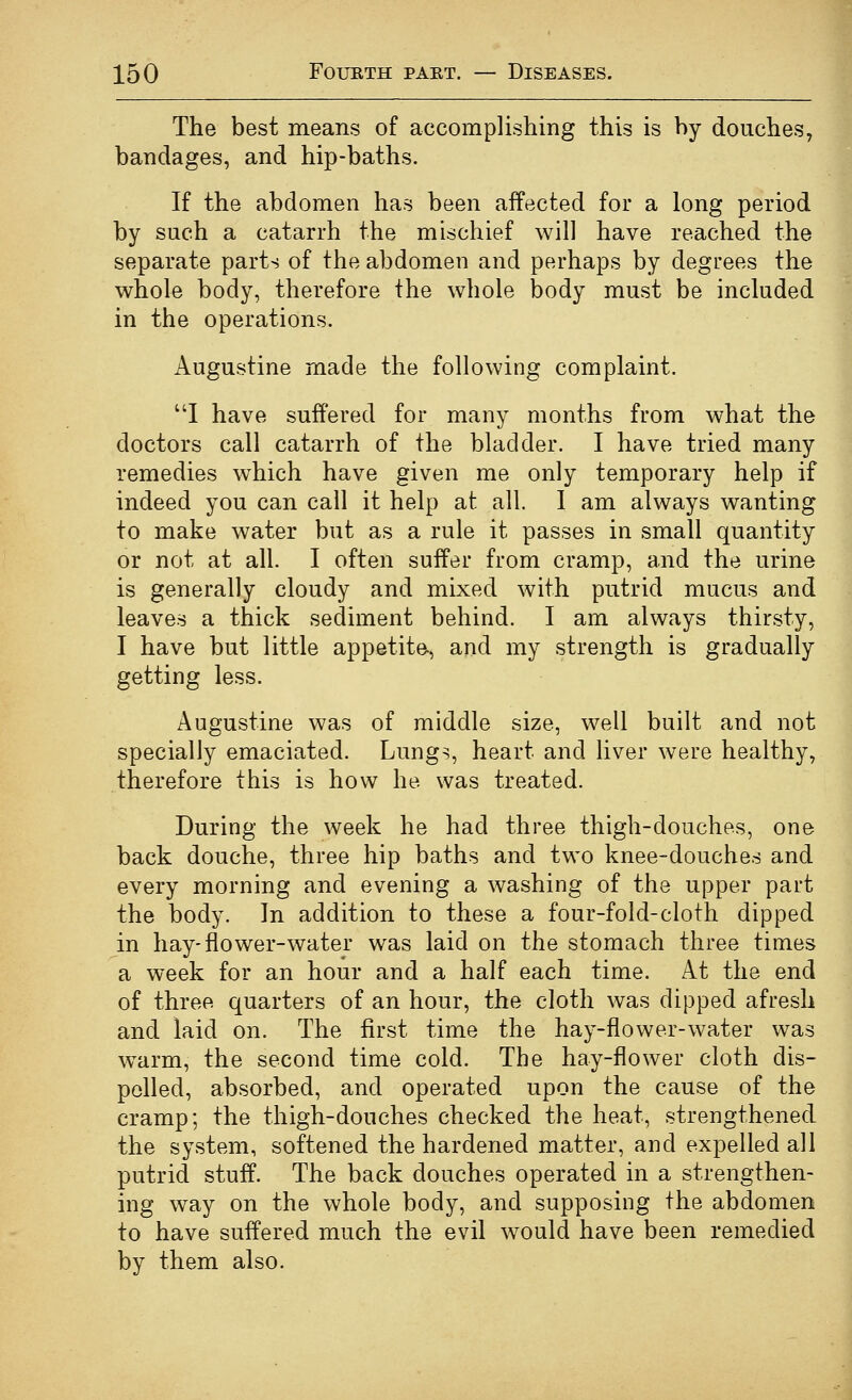 The best means of accomplishing this is by douches, bandages, and hip-baths. If the abdomen has been affected for a long period by such a catarrh the mischief will have reached the separate parts of the abdomen and perhaps by degrees the whole body, therefore the whole body must be included in the operations. Augustine made the following complaint. I have suffered for many months from what the doctors call catarrh of the bladder. I have tried many remedies which have given me only temporary help if indeed you can call it help at all. 1 am always wanting to make water but as a rule it passes in small quantity or not at all. I often suffer from cramp, and the urine is generally cloudy and mixed with putrid mucus and leaves a thick sediment behind. I am always thirsty, I have but little appetite, and my strength is gradually getting less. Augustine was of middle size, well built and not specially emaciated. Lungs, heart and liver were healthy, therefore this is how he was treated. During the week he had three thigh-douches, one back douche, three hip baths and two knee-douches and every morning and evening a washing of the upper part the body. In addition to these a four-fold-cloth dipped in hay-flower-water was laid on the stomach three times a week for an hour and a half each time. At the end of three quarters of an hour, the cloth was dipped afresh and laid on. The first time the hay-flower-water was \varm, the second time cold. The hay-flower cloth dis- pelled, absorbed, and operated upon the cause of the cramp; the thigh-douches checked the heat, strengthened the system, softened the hardened matter, and expelled all putrid stuff. The back douches operated in a strengthen- ing way on the whole body, and supposing the abdomen to have suffered much the evil would have been remedied by them also.